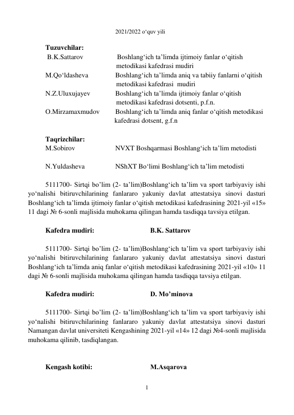 1 
 
2021/2022 o‘quv yili 
 
Tuzuvchilar:  
 B.K.Sattarov  
 
 Boshlang‘ich taʼlimda ijtimoiy fanlar o‘qitish   
                                         metodikasi kafedrasi mudiri 
M.Qo‘ldasheva 
 
Boshlang‘ich taʼlimda aniq va tabiiy fanlarni o‘qitish   
                                         metodikasi kafedrasi  mudiri 
N.Z.Uluxujayev   
Boshlang‘ich taʼlimda ijtimoiy fanlar o‘qitish   
                                         metodikasi kafedrasi dotsenti, p.f.n. 
O.Mirzamaxmudov  
Boshlang‘ich taʼlimda aniq fanlar o‘qitish metodikasi   
                                        kafedrasi dotsent, g.f.n 
 
Taqrizchilar: 
M.Sobirov  
 
NVXT Boshqarmasi Boshlang‘ich taʼlim metodisti  
 
N.Yuldasheva 
 
NShXT Bo‘limi Boshlang‘ich taʼlim metodisti 
 
5111700- Sirtqi bo’lim (2- ta’lim)Boshlang‘ich taʼlim va sport tarbiyaviy ishi 
yo‘nalishi bitiruvchilarining fanlararo yakuniy davlat attestatsiya sinovi dasturi 
Boshlang‘ich taʼlimda ijtimoiy fanlar o‘qitish metodikasi kafedrasining 2021-yil «15» 
11 dagi № 6-sonli majlisida muhokama qilingan hamda tasdiqqa tavsiya etilgan.  
 
Kafedra mudiri:  
 
 
B.K. Sattarov 
 
5111700- Sirtqi bo’lim (2- ta’lim)Boshlang‘ich taʼlim va sport tarbiyaviy ishi 
yo‘nalishi bitiruvchilarining fanlararo yakuniy davlat attestatsiya sinovi dasturi 
Boshlang‘ich taʼlimda aniq fanlar o‘qitish metodikasi kafedrasining 2021-yil «10» 11 
dagi № 6-sonli majlisida muhokama qilingan hamda tasdiqqa tavsiya etilgan.  
 
Kafedra mudiri:  
 
 
D. Mo’minova  
 
5111700- Sirtqi bo’lim (2- ta’lim)Boshlang‘ich taʼlim va sport tarbiyaviy ishi 
yo‘nalishi bitiruvchilarining fanlararo yakuniy davlat attestatsiya sinovi dasturi 
Namangan davlat universiteti Kengashining 2021-yil «14» 12 dagi №4-sonli majlisida 
muhokama qilinib, tasdiqlangan. 
 
 
Kengash kotibi:  
 
 
M.Аsqarova 
 
