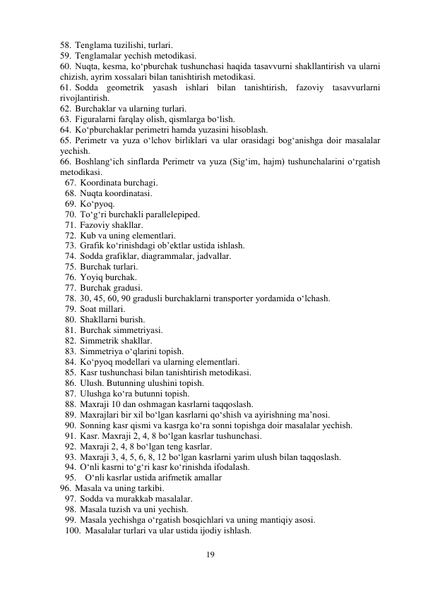 19 
 
58. Tenglama tuzilishi, turlari.  
59. Tenglamalar yechish metodikasi. 
60. Nuqta, kesma, ko‘pburchak tushunchasi haqida tasavvurni shakllantirish va ularni 
chizish, ayrim xossalari bilan tanishtirish metodikasi.  
61. Sodda geometrik yasash ishlari bilan tanishtirish, fazoviy tasavvurlarni 
rivojlantirish.  
62. Burchaklar va ularning turlari. 
63. Figuralarni farqlay olish, qismlarga bo‘lish.  
64. Ko‘pburchaklar perimetri hamda yuzasini hisoblash.  
65. Perimetr va yuza o‘lchov birliklari va ular orasidagi bog‘anishga doir masalalar 
yechish.  
66. Boshlang‘ich sinflarda Perimetr va yuza (Sig‘im, hajm) tushunchalarini o‘rgatish 
metodikasi.  
67. Koordinata burchagi.  
68. Nuqta koordinatasi. 
69. Ko‘pyoq.  
70. To‘g‘ri burchakli parallelepiped.  
71. Fazoviy shakllar.  
72. Kub va uning elementlari.  
73. Grafik ko‘rinishdagi ob’ektlar ustida ishlash.  
74. Sodda grafiklar, diagrammalar, jadvallar.  
75. Burchak turlari. 
76. Yoyiq burchak.  
77. Burchak gradusi.  
78. 30, 45, 60, 90 gradusli burchaklarni transporter yordamida o‘lchash.  
79. Soat millari.  
80. Shakllarni burish.  
81. Burchak simmetriyasi.  
82. Simmetrik shakllar.  
83. Simmetriya o‘qlarini topish.  
84. Ko‘pyoq modellari va ularning elementlari. 
85. Kasr tushunchasi bilan tanishtirish metodikasi.  
86. Ulush. Butunning ulushini topish.  
87. Ulushga ko‘ra butunni topish. 
88. Maxraji 10 dan oshmagan kasrlarni taqqoslash.  
89. Maxrajlari bir xil bo‘lgan kasrlarni qo‘shish va ayirishning ma’nosi.  
90. Sonning kasr qismi va kasrga ko‘ra sonni topishga doir masalalar yechish.  
91. Kasr. Maxraji 2, 4, 8 bo‘lgan kasrlar tushunchasi.  
92. Maxraji 2, 4, 8 bo‘lgan teng kasrlar. 
93. Maxraji 3, 4, 5, 6, 8, 12 bo‘lgan kasrlarni yarim ulush bilan taqqoslash. 
94. O‘nli kasrni to‘g‘ri kasr ko‘rinishda ifodalash.  
95. O‘nli kasrlar ustida arifmetik amallar 
96. Masala va uning tarkibi.  
97. Sodda va murakkab masalalar.  
98. Masala tuzish va uni yechish.  
99. Masala yechishga o‘rgatish bosqichlari va uning mantiqiy asosi.  
100. Masalalar turlari va ular ustida ijodiy ishlash.  
