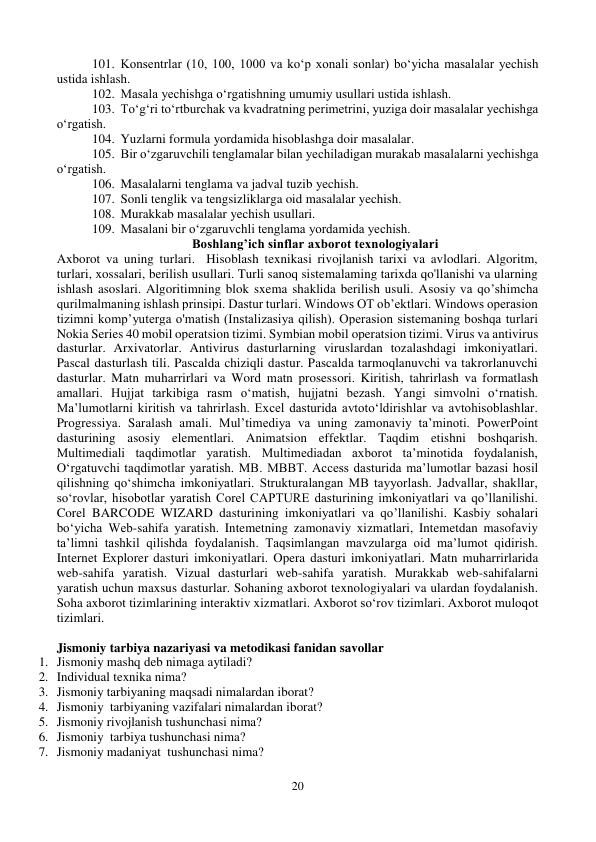 20 
 
101. Konsentrlar (10, 100, 1000 va ko‘p xonali sonlar) bo‘yicha masalalar yechish 
ustida ishlash. 
102. Masala yechishga o‘rgatishning umumiy usullari ustida ishlash. 
103. To‘g‘ri to‘rtburchak va kvadratning perimetrini, yuziga doir masalalar yechishga 
o‘rgatish.  
104. Yuzlarni formula yordamida hisoblashga doir masalalar. 
105. Bir o‘zgaruvchili tenglamalar bilan yechiladigan murakab masalalarni yechishga 
o‘rgatish.  
106. Masalalarni tenglama va jadval tuzib yechish.  
107. Sonli tenglik va tengsizliklarga oid masalalar yechish.  
108. Murakkab masalalar yechish usullari.  
109. Masalani bir o‘zgaruvchli tenglama yordamida yechish. 
Boshlang’ich sinflar axborot texnologiyalari 
Axborot va uning turlari.  Hisoblash texnikasi rivojlanish tarixi va avlodlari. Algoritm, 
turlari, xossalari, berilish usullari. Turli sanoq sistemalaming tarixda qo'llanishi va ularning 
ishlash asoslari. Algoritimning blok sxema shaklida berilish usuli. Asosiy va qo’shimcha 
qurilmalmaning ishlash prinsipi. Dastur turlari. Windows OT ob’ektlari. Windows operasion 
tizimni komp’yuterga o'matish (Instalizasiya qilish). Operasion sistemaning boshqa turlari 
Nokia Series 40 mobil operatsion tizimi. Symbian mobil operatsion tizimi. Virus va antivirus 
dasturlar. Arxivatorlar. Antivirus dasturlarning viruslardan tozalashdagi imkoniyatlari. 
Pascal dasturlash tili. Pascalda chiziqli dastur. Pascalda tarmoqlanuvchi va takrorlanuvchi 
dasturlar. Matn muharrirlari va Word matn prosessori. Kiritish, tahrirlash va formatlash 
amallari. Hujjat tarkibiga rasm o‘matish, hujjatni bezash. Yangi simvolni o‘rnatish. 
Ma’lumotlarni kiritish va tahrirlash. Excel dasturida avtoto‘ldirishlar va avtohisoblashlar. 
Progressiya. Saralash amali. Mul’timediya va uning zamonaviy ta’minoti. PowerPoint 
dasturining asosiy elementlari. Animatsion effektlar. Taqdim etishni boshqarish. 
Multimediali taqdimotlar yaratish. Multimediadan axborot ta’minotida foydalanish, 
O‘rgatuvchi taqdimotlar yaratish. MB. MBBT. Access dasturida ma’lumotlar bazasi hosil 
qilishning qo‘shimcha imkoniyatlari. Strukturalangan MB tayyorlash. Jadvallar, shakllar, 
so‘rovlar, hisobotlar yaratish Corel CAPTURE dasturining imkoniyatlari va qo’llanilishi. 
Corel BARCODE WIZARD dasturining imkoniyatlari va qo’llanilishi. Kasbiy sohalari 
bo‘yicha Web-sahifa yaratish. Intemetning zamonaviy xizmatlari, Intemetdan masofaviy 
ta’limni tashkil qilishda foydalanish. Taqsimlangan mavzularga oid ma’lumot qidirish. 
Internet Explorer dasturi imkoniyatlari. Opera dasturi imkoniyatlari. Matn muharrirlarida 
web-sahifa yaratish. Vizual dasturlari web-sahifa yaratish. Murakkab web-sahifalarni 
yaratish uchun maxsus dasturlar. Sohaning axborot texnologiyalari va ulardan foydalanish. 
Soha axborot tizimlarining interaktiv xizmatlari. Axborot so‘rov tizimlari. Axborot muloqot 
tizimlari. 
 
Jismoniy tarbiya nazariyasi va metodikasi fanidan savollar 
1. Jismoniy mashq deb nimaga aytiladi? 
2. Individual texnika nima? 
3. Jismoniy tarbiyaning maqsadi nimalardan iborat? 
4. Jismoniy  tarbiyaning vazifalari nimalardan iborat? 
5. Jismoniy rivojlanish tushunchasi nima? 
6. Jismoniy  tarbiya tushunchasi nima? 
7. Jismoniy madaniyat  tushunchasi nima? 
