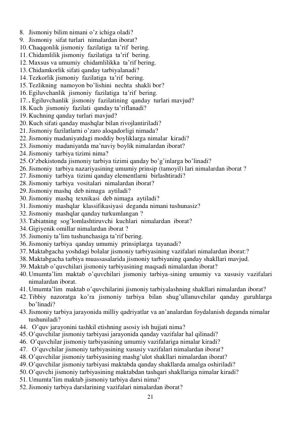 21 
 
8. Jismoniy bilim nimani o’z ichiga oladi? 
9. Jismoniy  sifat turlari  nimalardan iborat? 
10. Chaqqonlik jismoniy  fazilatiga  ta’rif  bering. 
11. Chidamlilik jismoniy  fazilatiga  ta’rif  bering. 
12. Maxsus va umumiy  chidamlilikka  ta’rif bering. 
13. Chidamkorlik sifati qanday tarbiyalanadi? 
14. Tezkorlik jismoniy  fazilatiga  ta’rif  bering. 
15. Tezlikning  namoyon bo’lishini  nechta  shakli bor? 
16. Egiluvchanlik  jismoniy  fazilatiga  ta’rif  bering. 
17. . Egiluvchanlik  jismoniy  fazilatining  qanday  turlari mavjud? 
18. Kuch  jismoniy  fazilati  qanday ta’riflanadi? 
19. Kuchning qanday turlari mavjud?    
20. Kuch sifati qanday mashqlar bilan rivojlantiriladi? 
21. Jismoniy fazilatlarni o’zaro aloqadorligi nimada? 
22. Jismoniy madaniyatdagi moddiy boyliklarga nimalar  kiradi? 
23. Jismoniy  madaniyatda ma’naviy boylik nimalardan iborat? 
24. Jismoniy  tarbiya tizimi nima? 
25. O’zbekistonda jismoniy tarbiya tizimi qanday bo’g’inlarga bo’linadi? 
26. Jismoniy  tarbiya nazariyasining umumiy prinsip (tamoyil) lari nimalardan iborat ? 
27. Jismoniy  tarbiya  tizimi qanday elementlarni  birlashtiradi? 
28. Jismoniy  tarbiya  vositalari  nimalardan iborat? 
29. Jismoniy mashq  deb nimaga  aytiladi? 
30. Jismoniy  mashq  texnikasi  deb nimaga  aytiladi? 
31. Jismoniy  mashqlar  klassifikasiyasi  deganda nimani tushunasiz? 
32. Jismoniy  mashqlar qanday turkumlangan ? 
33. Tabiatning  sog’lomlashtiruvchi  kuchlari  nimalardan  iborat? 
34. Gigiyenik omillar nimalardan iborat ? 
35. Jismoniy ta’lim tushunchasiga ta’rif bering. 
36. Jismoniy tarbiya  qanday umumiy  prinsiplarga  tayanadi? 
37. Maktabgacha yoshdagi bolalar jismoniy tarbiyasining vazifalari nimalardan iborat:? 
38. Maktabgacha tarbiya muassasalarida jismoniy tarbiyaning qanday shakllari mavjud. 
39. Maktab o’quvchilari jismoniy tarbiyasining maqsadi nimalardan iborat? 
40. Umumta’lim maktab o’quvchilari jismoniy tarbiya-sining umumiy va xususiy vazifalari 
nimalardan iborat.  
41. Umumta’lim  maktab o’quvchilarini jismoniy tarbiyalashning shakllari nimalardan iborat? 
42. Tibbiy nazoratga ko’ra jismoniy tarbiya bilan shug’ullanuvchilar qanday guruhlarga 
bo’linadi?  
43. Jismoniy tarbiya jarayonida milliy qadriyatlar va an’analardan foydalanish deganda nimalar 
tushuniladi? 
44.   O’quv jarayonini tashkil etishning asosiy ish hujjati nima? 
45. O’quvchilar jismoniy tarbiyasi jarayonida qanday vazifalar hal qilinadi? 
46.  O’quvchilar jismoniy tarbiyasining umumiy vazifalariga nimalar kiradi? 
47.   O’quvchilar jismoniy tarbiyasining xususiy vazifalari nimalardan iborat? 
48. O’quvchilar jismoniy tarbiyasining mashg’ulot shakllari nimalardan iborat? 
49. O’quvchilar jismoniy tarbiyasi maktabda qanday shakllarda amalga oshiriladi? 
50. O’quvchi jismoniy tarbiyasining maktabdan tashqari shakllariga nimalar kiradi? 
51. Umumta’lim maktab jismoniy tarbiya darsi nima? 
52. Jismoniy tarbiya darslarining vazifalari nimalardan iborat? 
