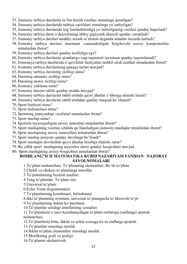 22 
 
53. Jismoniy tarbiya darslarini ta’lim berish vazifasi nimalarga qaratilgan? 
54. Jismoniy tarbiya darslarida tarbiya vazifalari nimalarga yo’naltirilgan? 
55. Jismoniy tarbiya darslarida sog’lomlashtirishga yo’naltirilganlig vazifasi qanday bajariladi? 
56. Jismoniy tarbiya darsi o’tkazishining tibbiy gigiyenik sharoiti qanday yaratiladi? 
57. Jismoniy tarbiya darslari moddiy texnik ta’minoti deganda nimalar nazarda tutiladi? 
58. Jismoniy tarbiya darslari mazmuni samaradorligini belgilovchi asosiy kamponentlar 
nimalardan iborat? 
59. Jismoniy tarbiya darslari qanday tuzilishga ega? 
60. Jismoniy tarbiya darslarini qismlariga vaqt taqsimoti taxminan qanday taqsimlanadi? 
61. Jismoniya tarbiya darslarida o’quvchilar faoliyatini tashkil etish usullari nimalardan iborat? 
62. Jismoniy tarbiya darslarining qanaqa turlari mavjud? 
63. Jismoniy tarbiya darsining zichligi nima? 
64. Darsning umumiy zichligi nima? 
65. Darsning motor zichligi nima? 
66. Jismoniy yuklama nima? 
67. Jismoniy darsini tahlili qanday usulda mavjud? 
68. Jismoniy tarbiya darslarini tahlil etishda qaysi jihatlar e’tiborga olinishi lozim? 
69. Jismoniy tarbiya darslarini tahlil etishdan qanday maqsad ko’zlanadi? 
70. Sport faoliyati nima? 
71. Sport tushunchasi nima? 
72. Sportning jamiyatdagi vazifalari nimalardan iborat? 
73. Sport mashqi nima? 
74. Sportchi tayyorgarligini asosiy tamonlari nimalardan iborat? 
75. Sport mashqining vositasi sifatida qo’llaniladigan jismoniy mashqlar nimalardan iborat? 
76. Sport mashqining asosiy tamoyillari nimalardan iborat? 
77. Sport mashqi jarayoni qanday davrlarga bo’linadi? 
78. Sport mashqini davrlashda qaysi jihatlar hisobga olinishi zarur? 
79. Bir yillik sport  mashqining tayyorlov davri qanday bosqichlari mavjud.  
80.  Sport mashqining asosiy bosqichlari nimalardan iborat? 
BOSHLANG”ICH MATEMATIKA KURSI NAZARIYASI FANIDAN   NAZORAT 
SAVOLNOMALARI 
1.To‘plam tushunchasi. To‘plamning elementlari. Bo‘sh to‘plam.  
2.Chekli va cheksiz to‘plamlarga misollar.  
3.To‘plamlarning berilish usullari.  
4.Teng to‘plamlar. To‘plam osti. 
5.Universal to‘plam. 
6.Eyler-Venn diagrammalari. 
7.To‘plamlarning kesishmasi, birlashmasi 
8.Ikki to‘plamning ayirmasi, universal to‘plamgacha to‘ldiruvchi to‘pl 
9.To‘plamlarning dekart ko‘paytmasi. 
10.To‘plamlar ustidagi amallarning xossalari. 
11.To‘plamlarni o‘zaro kesishmaydigan to‘plam ostilariga (sinflarga) ajratish 
tushunchasi. 
12.To‘plamlarni bitta, ikkita va uchta xossaga ko‘ra sinflarga ajratish. 
13.To‘plamlar orasidagi moslik. 
14.Ikkita to‘plam elementlari orasidagi moslik. 
15.Moslikning grafi va grafigi. 
16.To‘plamni akslantirish.  
