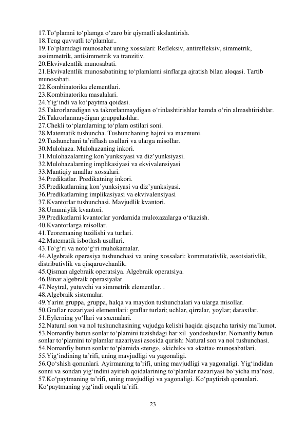 23 
 
17.To‘plamni to‘plamga o‘zaro bir qiymatli akslantirish.  
18.Teng quvvatli to‘plamlar..  
19.To‘plamdagi munosabat uning xossalari: Refleksiv, antirefleksiv, simmetrik, 
assimmetrik, antisimmetrik va tranzitiv. 
20.Ekvivalentlik munosabati.  
21.Ekvivalentlik munosabatining to‘plamlarni sinflarga ajratish bilan aloqasi. Tartib 
munosabati.  
22.Kombinatorika elementlari. 
23.Kombinatorika masalalari.  
24.Yig‘indi va ko‘paytma qoidasi.  
25.Takrorlanadigan va takrorlanmaydigan o‘rinlashtirishlar hamda o‘rin almashtirishlar.  
26.Takrorlanmaydigan gruppalashlar.  
27.Chekli to‘plamlarning to‘plam ostilari soni.  
28.Matematik tushuncha. Tushunchaning hajmi va mazmuni.  
29.Tushunchani ta’riflash usullari va ularga misollar.  
30.Mulohaza. Mulohazaning inkori. 
31.Mulohazalarning kon’yunksiyasi va diz’yunksiyasi. 
32.Mulohazalarning implikasiyasi va ekvivalensiyasi 
33.Mantiqiy amallar xossalari. 
34.Predikatlar. Predikatning inkori. 
35.Predikatlarning kon’yunksiyasi va diz’yunksiyasi. 
36.Predikatlarning implikasiyasi va ekvivalensiyasi  
37.Kvantorlar tushunchasi. Mavjudlik kvantori.  
38.Umumiylik kvantori.  
39.Predikatlarni kvantorlar yordamida muloxazalarga o‘tkazish. 
40.Kvantorlarga misollar.  
41.Teoremaning tuzilishi va turlari. 
42.Matematik isbotlash usullari.  
43.To‘g‘ri va noto‘g‘ri muhokamalar.  
44.Algebraik operasiya tushunchasi va uning xossalari: kommutativlik, assotsiativlik, 
distributivlik va qisqaruvchanlik. 
45.Qisman algebraik operatsiya. Algebraik operatsiya. 
46.Binar algebraik operasiyalar. 
47.Neytral, yutuvchi va simmetrik elementlar. .  
48.Algebraik sistemalar. 
49.Yarim gruppa, gruppa, halqa va maydon tushunchalari va ularga misollar. 
50.Graflar nazariyasi elementlari: graflar turlari; uchlar, qirralar, yoylar; daraxtlar. 
51.Eylerning yo‘llari va sxemalari.  
52.Natural son va nol tushunchasining vujudga kelishi haqida qisqacha tarixiy ma’lumot.  
53.Nomanfiy butun sonlar to‘plamini tuzishdagi har xil  yondoshuvlar. Nomanfiy butun 
sonlar to‘plamini to‘plamlar nazariyasi asosida qurish: Natural son va nol tushunchasi.  
54.Nomanfiy butun sonlar to‘plamida «teng», «kichik» va «katta» munosabatlari.  
55.Yig‘indining ta’rifi, uning mavjudligi va yagonaligi.  
56.Qo‘shish qonunlari. Ayirmaning ta’rifi, uning mavjudligi va yagonaligi. Yig‘indidan 
sonni va sondan yig‘indini ayirish qoidalarining to‘plamlar nazariyasi bo‘yicha ma’nosi. 
57.Ko‘paytmaning ta’rifi, uning mavjudligi va yagonaligi. Ko‘paytirish qonunlari.  
Ko‘paytmaning yig‘indi orqali ta’rifi. 
