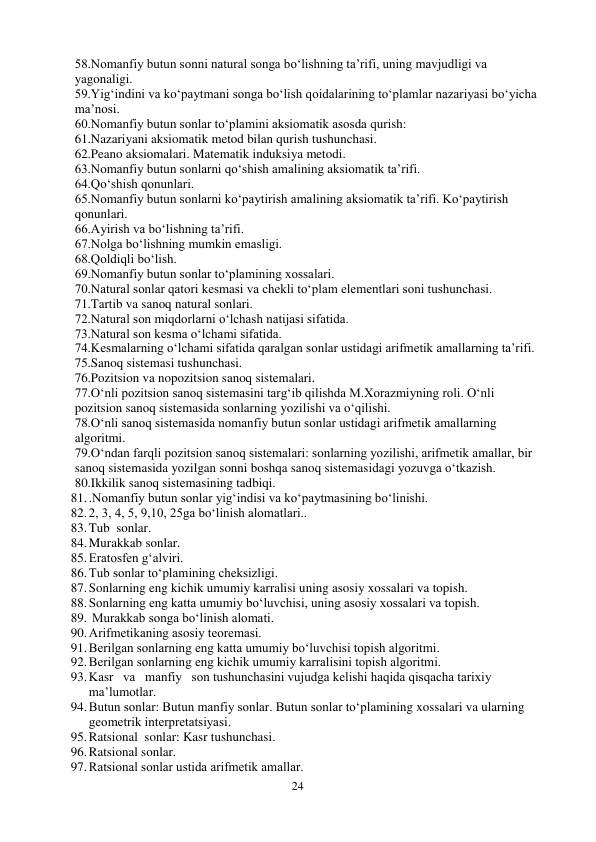 24 
 
58.Nomanfiy butun sonni natural songa bo‘lishning ta’rifi, uning mavjudligi va 
yagonaligi. 
59.Yig‘indini va ko‘paytmani songa bo‘lish qoidalarining to‘plamlar nazariyasi bo‘yicha 
ma’nosi. 
60.Nomanfiy butun sonlar to‘plamini aksiomatik asosda qurish:  
61.Nazariyani aksiomatik metod bilan qurish tushunchasi.  
62.Peano aksiomalari. Matematik induksiya metodi.  
63.Nomanfiy butun sonlarni qo‘shish amalining aksiomatik ta’rifi. 
64.Qo‘shish qonunlari.  
65.Nomanfiy butun sonlarni ko‘paytirish amalining aksiomatik ta’rifi. Ko‘paytirish 
qonunlari.  
66.Ayirish va bo‘lishning ta’rifi. 
67.Nolga bo‘lishning mumkin emasligi.  
68.Qoldiqli bo‘lish.  
69.Nomanfiy butun sonlar to‘plamining xossalari.  
70.Natural sonlar qatori kesmasi va chekli to‘plam elementlari soni tushunchasi.  
71.Tartib va sanoq natural sonlari.  
72.Natural son miqdorlarni o‘lchash natijasi sifatida.  
73.Natural son kesma o‘lchami sifatida.  
74.Kesmalarning o‘lchami sifatida qaralgan sonlar ustidagi arifmetik amallarning ta’rifi. 
75.Sanoq sistemasi tushunchasi.  
76.Pozitsion va nopozitsion sanoq sistemalari.  
77.O‘nli pozitsion sanoq sistemasini targ‘ib qilishda M.Xorazmiyning roli. O‘nli 
pozitsion sanoq sistemasida sonlarning yozilishi va o‘qilishi.  
78.O‘nli sanoq sistemasida nomanfiy butun sonlar ustidagi arifmetik amallarning 
algoritmi. 
79.O‘ndan farqli pozitsion sanoq sistemalari: sonlarning yozilishi, arifmetik amallar, bir 
sanoq sistemasida yozilgan sonni boshqa sanoq sistemasidagi yozuvga o‘tkazish. 
80.Ikkilik sanoq sistemasining tadbiqi. 
81. .Nomanfiy butun sonlar yig‘indisi va ko‘paytmasining bo‘linishi.  
82. 2, 3, 4, 5, 9,10, 25ga bo‘linish alomatlari..  
83. Tub  sonlar.  
84. Murakkab sonlar.  
85. Eratosfеn g‘alviri.  
86. Tub sonlar to‘plamining chеksizligi. 
87. Sonlarning eng kichik umumiy karralisi uning asosiy xossalari va topish. 
88. Sonlarning eng katta umumiy bo‘luvchisi, uning asosiy xossalari va topish. 
89.  Murakkab songa bo‘linish alomati. 
90. Arifmеtikaning asosiy tеorеmasi. 
91. Bеrilgan sonlarning eng katta umumiy bo‘luvchisi topish algoritmi. 
92. Bеrilgan sonlarning eng kichik umumiy karralisini topish algoritmi. 
93. Kasr   va   manfiy   son tushunchasini vujudga kеlishi haqida qisqacha tarixiy 
ma’lumotlar. 
94. Butun sonlar: Butun manfiy sonlar. Butun sonlar to‘plamining xossalari va ularning 
gеomеtrik intеrprеtatsiyasi. 
95. Ratsional  sonlar: Kasr tushunchasi. 
96. Ratsional sonlar. 
97. Ratsional sonlar ustida arifmеtik amallar. 
