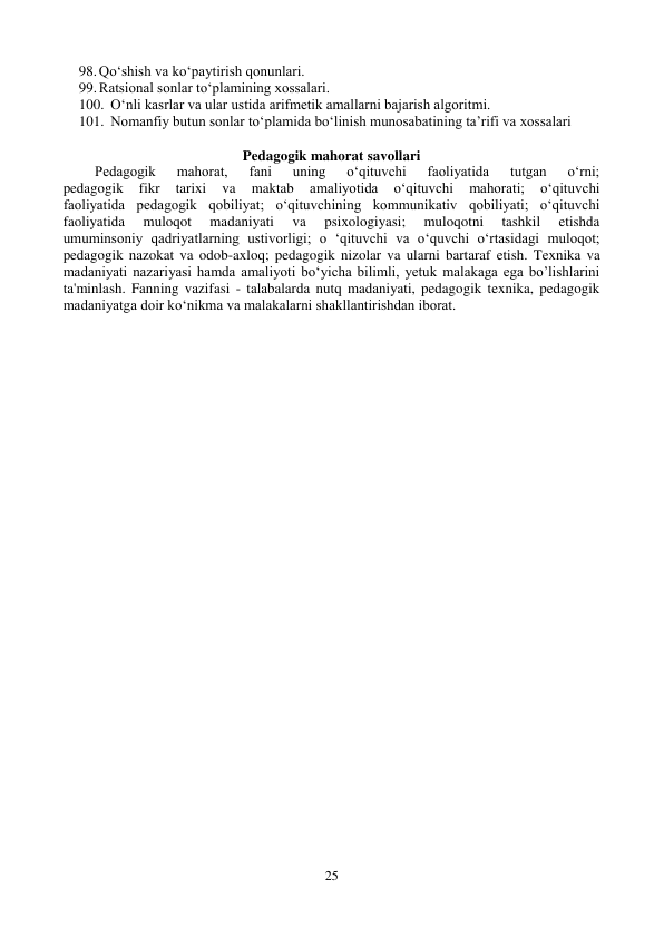 25 
 
98. Qo‘shish va ko‘paytirish qonunlari. 
99. Ratsional sonlar to‘plamining xossalari. 
100. O‘nli kasrlar va ular ustida arifmеtik amallarni bajarish algoritmi. 
101. Nomanfiy butun sonlar to‘plamida bo‘linish munosabatining ta’rifi va xossalari 
   
Pedagogik mahorat savollari 
Pedagogik 
mahorat, 
fani 
uning 
o‘qituvchi 
faoliyatida 
tutgan 
o‘rni; 
pedagogik 
fikr 
tarixi 
va 
maktab 
amaliyotida 
o‘qituvchi 
mahorati; 
o‘qituvchi 
faoliyatida pedagogik qobiliyat; o‘qituvchining kommunikativ qobiliyati; o‘qituvchi 
faoliyatida 
muloqot 
madaniyati 
va 
psixologiyasi; 
muloqotni 
tashkil 
etishda 
umuminsoniy qadriyatlarning ustivorligi; o ‘qituvchi va o‘quvchi o‘rtasidagi muloqot; 
pedagogik nazokat va odob-axloq; pedagogik nizolar va ularni bartaraf etish. Texnika va 
madaniyati nazariyasi hamda amaliyoti bo‘yicha bilimli, yetuk malakaga ega bo’lishlarini 
ta'minlash. Fanning vazifasi - talabalarda nutq madaniyati, pedagogik texnika, pedagogik 
madaniyatga doir ko‘nikma va malakalarni shakllantirishdan iborat.  
 
 
 
