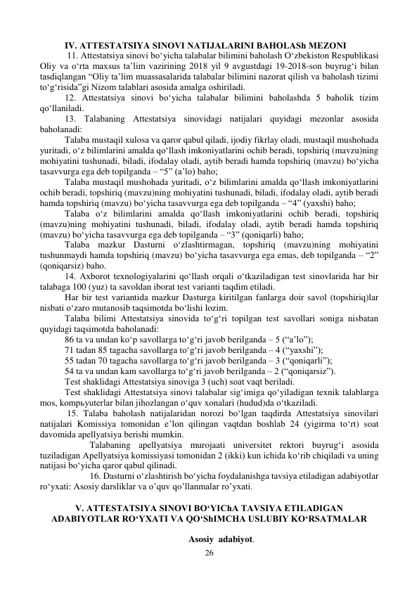 26 
 
IV. АTTESTАTSIYA SINOVI NАTIJАLАRINI BАHOLАSh MEZONI 
 11. Аttestatsiya sinovi bo‘yicha talabalar bilimini baholash O‘zbekiston Respublikasi 
Oliy va o‘rta maxsus taʼlim vazirining 2018 yil 9 avgustdagi 19-2018-son buyrug‘i bilan 
tasdiqlangan “Oliy taʼlim muassasalarida talabalar bilimini nazorat qilish va baholash tizimi 
to‘g‘risida”gi Nizom talablari asosida amalga oshiriladi.  
12. Аttestatsiya sinovi bo‘yicha talabalar bilimini baholashda 5 baholik tizim 
qo‘llaniladi.  
13. Talabaning Аttestatsiya sinovidagi natijalari quyidagi mezonlar asosida 
baholanadi: 
Talaba mustaqil xulosa va qaror qabul qiladi, ijodiy fikrlay oladi, mustaqil mushohada 
yuritadi, o‘z bilimlarini amalda qo‘llash imkoniyatlarini ochib beradi, topshiriq (mavzu)ning 
mohiyatini tushunadi, biladi, ifodalay oladi, aytib beradi hamda topshiriq (mavzu) bo‘yicha 
tasavvurga ega deb topilganda – “5” (aʼlo) baho; 
Talaba mustaqil mushohada yuritadi, o‘z bilimlarini amalda qo‘llash imkoniyatlarini 
ochib beradi, topshiriq (mavzu)ning mohiyatini tushunadi, biladi, ifodalay oladi, aytib beradi 
hamda topshiriq (mavzu) bo‘yicha tasavvurga ega deb topilganda – “4” (yaxshi) baho; 
Talaba o‘z bilimlarini amalda qo‘llash imkoniyatlarini ochib beradi, topshiriq 
(mavzu)ning mohiyatini tushunadi, biladi, ifodalay oladi, aytib beradi hamda topshiriq 
(mavzu) bo‘yicha tasavvurga ega deb topilganda – “3” (qoniqarli) baho; 
Talaba mazkur Dasturni o‘zlashtirmagan, topshiriq (mavzu)ning mohiyatini 
tushunmaydi hamda topshiriq (mavzu) bo‘yicha tasavvurga ega emas, deb topilganda – “2” 
(qoniqarsiz) baho. 
14. Аxborot texnologiyalarini qo‘llash orqali o‘tkaziladigan test sinovlarida har bir 
talabaga 100 (yuz) ta savoldan iborat test varianti taqdim etiladi.  
Har bir test variantida mazkur Dasturga kiritilgan fanlarga doir savol (topshiriq)lar 
nisbati o‘zaro mutanosib taqsimotda bo‘lishi lozim.  
Talaba bilimi Аttestatsiya sinovida to‘g‘ri topilgan test savollari soniga nisbatan 
quyidagi taqsimotda baholanadi: 
86 ta va undan ko‘p savollarga to‘g‘ri javob berilganda – 5 (“aʼlo”); 
71 tadan 85 tagacha savollarga to‘g‘ri javob berilganda – 4 (“yaxshi”); 
55 tadan 70 tagacha savollarga to‘g‘ri javob berilganda – 3 (“qoniqarli”); 
54 ta va undan kam savollarga to‘g‘ri javob berilganda – 2 (“qoniqarsiz”). 
Test shaklidagi Аttestatsiya sinoviga 3 (uch) soat vaqt beriladi.  
Test shaklidagi Аttestatsiya sinovi talabalar sig‘imiga qo‘yiladigan texnik talablarga 
mos, kompьyuterlar bilan jihozlangan o‘quv xonalari (hudud)da o‘tkaziladi.  
 15. Talaba baholash natijalaridan norozi bo‘lgan taqdirda Аttestatsiya sinovilari 
natijalari Komissiya tomonidan eʼlon qilingan vaqtdan boshlab 24 (yigirma to‘rt) soat 
davomida apellyatsiya berishi mumkin. 
 
Talabaning apellyatsiya murojaati universitet rektori buyrug‘i asosida 
tuziladigan Аpellyatsiya komissiyasi tomonidan 2 (ikki) kun ichida ko‘rib chiqiladi va uning 
natijasi bo‘yicha qaror qabul qilinadi.  
 
16. Dasturni o‘zlashtirish bo‘yicha foydalanishga tavsiya etiladigan adabiyotlar 
ro‘yxati: Asosiy darsliklar va o’quv qo’llanmalar ro’yxati. 
 
V. АTTESTАTSIYA SINOVI BO‘YIChА TАVSIYA ETILАDIGАN 
АDАBIYOTLАR RO‘YXАTI VА QO‘ShIMCHА USLUBIY KO‘RSАTMАLАR 
 
Asosiy  adabiyot. 
