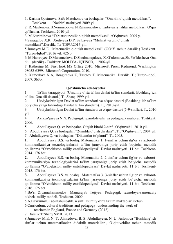 27 
 
         1. Karima Qosimova, Safo Matchonov va boshqalar. “Ona tili o‘qitish metodikasi”.    
Toshkent      “Noshir” nashriyoti 2009 yil. 
2. R. Mavlonova, B.Normurodova, N.Rahmonqulova. Tarbiyaviy ishlar metodikasi. O‘quv 
qo‘llanma. Toshkent, 2010-yil. 
3. M.Nuritdinova “Tabiatshunoslik o‘qitish metodikasi” .:O‘qituvchi 2005 y. 
4.Sanaqulov X.R., Xodiyeva D.P. Satbayeva ”Mehnat va uni o‘qitish 
metodikasi”.Darslik. Т.: TDPU.2015-yil. 
5.Jumayev M.E. “Matematika o‘qitish metodikasi”. (OO‘Y  uchun darslik.) Toshkent. 
“Turon-Iqbol”, 2016 yil. 426 b. 
6. M.Hamroyev, D.Muhamedova, D.Shodmonqulova,  X. G‘ulomova, Sh. Yo‘ldosheva  Ona 
tili    (darslik).- Toshkent: MOLIYA- IQTISOD,     2007-yil.  
7. Katherine M. First look MS Office 2010. Microsoft Press. Redmond, Washington 
98052-6399.  Microsoft Corporation, 2010. 
8. Xamedova N.A, Ibragimova Z, Tasetov T. Matematika. Darslik. Т.; Turon-iqbol, 
2007. 363b. 
 
Qo‘shimcha adabiyotlar. 
1. 
Ta’lim taraqqiyoti. (Umumiy o‘rta ta`lim davlat ta`lim standarti. Boshlang‘ich 
ta`lim. Ona tili dasturi.) T., Sharq 1999 yil.  
2. 
Uzviylashtirilgan Davlat ta’lim standarti va o‘quv dasturi (Boshlang‘ich ta`lim 
bo‘yicha yangi tahrirdagi Davlat ta`lim standarti). T., 2010-yil. 
3. 
Uzviylashtirilgan Davlat ta’lim standarti va o‘quv dasturi (5-9-sinflar). T., 2010 
yil. 
4. 
Azizxo‘jayeva N.N. Pedagogik texnolofiyalar va pedagogik mahorat. Toshkent. 
2006.  
5. 
Abdullayeva Q. va boshqalar. O‘qish kitobi 2-sinf “O‘qituvchi” 2010 yil.  
6.   Abdullayeva Q. va boshqalar. “2-sinfda o‘qish darslari”., T., “O‘qituvchi”, 2004 yil. 
7.  Abdullayeva Q. va boshqalar. “Diktantlar to‘plami”. T., 2005. 
1. 
Abdullayeva B.S. va boshq. Matematika 1. 1-sinflar uchun ilg‘or va axborot-
kommunikatsiya texnologiyalarini ta’lim jarayoniga joriy etish buyicha metodik 
qo‘llanma “O‘zbekiston milliy entsiklopediyasi” Davlat nashriyoti. 11 b.t. Toshkent-
2014. 176 bet.  
2. 
Abdullayeva B.S. va boshq. Matematika 2. 2-sinflar uchun ilg‘or va axborot-
kommunikatsiya texnologiyalarini ta’lim jarayoniga joriy etish bo‘yicha metodik 
qo‘llanma “O‘zbekiston milliy entsiklopediyasi” Davlat nashriyoti. 11 b.t. Toshkent-
2015. 176 bet.  
3. 
Abdullayeva B.S. va boshq.  Matematika 3. 3-sinflar uchun ilg‘or va axborot-
kommunikatsiya texnologiyalarini ta’lim jarayoniga joriy etish bo‘yicha metodik 
qo‘llanma “O‘zbekiston milliy entsiklopediyasi” Davlat nashriyoti. 11 b.t. Toshkent-
2016. 176 bet.  
4.Bo‘ri Ziyamuhammedov, Mamarajab Tojiyev. Pedagogik texnoloya-zamonaviy 
o‘zbek  milliy modeli. Toshkent. 2009. 
5.A.Baxramov. Tabiatshuiioslik. 4 sinf Imumiiy o‘rta ta’lim maktablari uchun   
6.Curriculum, cultural traditions and pedagogy: understanding the work of   
          teachers in England, France and Germany (2012). 
7. Darslik T:Sharq NMIU 2013. 
8.Jumayev M.E, N. T. Ahmedova, B. S. Abdullayeva, N. U. Aslonova “Boshlang‘ich 
sinflar uchun matematikadan didaktik materiallar”, O‘qituvchilar uchun metodik 
