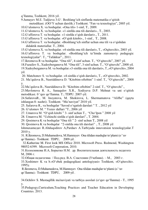 28 
 
q’llanma, Toshkent, 2016 yil.   
9.Jumayev M.E. Tadjieva 3.G‘. Boshlang‘ich sinflarda matematika o‘qitish   
          metodikasi. (OO‘Y uchun darslik.) Toshkent. “Fan va texnologiya”, 2005 yil. 
10.G‘ulomova X. va boshqalar. «Ona tili» 1-sinf, T., 2009.  
11.G‘ulomova X. va boshqalar. «1-sinfda ona tili darslari»., T., 2003.  
12.G‘afforova T. va boshqalar. «1-sinfda o‘qish darslari»., T., 2011. 
13.G‘afforova T. va boshqalar. «O‘qish kitobi»., 1-sinf.,  T., 2008. 
14.G‘afforova T. va boshqalar. «Boshlang‘ich sinflar uchun ona tili va o‘qishdan   
      didaktik materiallar. T., 2004. 
15.G‘ulomova X. va boshqalar. «4-sinfda ona tili darslari», T., «Oqituvchi», 2003 yil. 
16.G‘afforova T. va boshqalar. «Boshlang‘ich ta’limda zamonaviy pedagogic 
texnologiyalar”. T., “Tafakkur”., 2011. 
17.Ikromova R va boshqalar. “Ona tili”, 4-sinf uchun. T., “O‘qituvchi”, 2007 yil. 
18.Fuzailov S., Xudoyberganova M. “Ona tili”, 3-sinf uchun. T., “O‘qituvchi”, 2008 yil. 
19.Xudoyberganova M. va boshqalar.«3-sinfda ona tili darslari», T.,«O‘qituvchi», 2004 
yil. 
 20. Matchonov S. va boshqalar. «4-sinfda o‘qish darslari», T., «O‘qituvchi», 2002. 
21. Ma’qulova B., Nasriddinova D. “Kitobim-oftobim” 1-sinf. T., “O‘qituvchi”., 2008 
y. 
22.Ma’qulova B., Nasriddinova D. “Kitobim-oftobim” 2-sinf. T., “O‘qituvchi”.,     
23.Mavlonova R. A., Sanaqulov X.R., Xodiyeva D.P. Mehnat va uni o‘qitish 
metodikasi. 0 ‘quv qo‘llanma. Т.; TDPU. 2007-yil. 
24.SafarovaR., M. Inoyatova, M. Shokirova, L. Shermamatova “Alifbe” (qayta 
ishlangan 8- nashri). Toshkent. “Ma’naviyat” 2010 yil.  
25. Safarova R., va boshqalar “Savod o‘rgatish darslari ” T. , 2012 yil 
26. G‘ulomov M. “ Yozuv daftari ”T., 2006 yil 
27. Umarova M. “O‘qish kitobi ” 3- sinf uchun T.,  “Cho‘lpon ” 2008 yil 
28. Umarova M. “Uchinchi sinfda o‘qish darslari”., T. 2004. 
29. Qosimova K va boshqalar “Ona tili ” 2- sinf uchun T., 2008 yil 
30. Qosimova K va boshqalar  “2-sinfda ona tili darslari” ., T., 2008 yil 
Ishmuxamедаv R.Abduqodirov A,Pardaev A.Tarbiyada innovatsion texnologiyalar.Т 
2010 y.  
31. R.Ikromova, D.Muhamedova, M.Hamrayev  Ona tilidan mashqlar to‘plami (o`‘uv 
qo`llanma).- Toshkent:  TDPU,     2009-yil .  
  32.Katherine M. First look MS Office 2010. Microsoft Press. Redmond, Washington 
98052-6399.  Microsoft Corporation, 2010. 
31.Колосникова И.А, Борытко Н.М.  др. Воспитательная деятельность педагога 
М, 2006 г. 
32.Общая педагогика  / Под.ред. В.А. Сластенин (Учебник). – M.,   2003 г. 
33.Xoshimov K va b.«O‘zbek pedagogikasi antologiyasi» Toshkent, «O‘qituvchi». 
1995y. 
 R.Ikromova, D.Muhamedova, M.Hamrayev  Ona tilidan mashqlar to‘plami (o`‘uv 
qo`llanma).- Toshkent:  TDPU,     2009-yil .  
 
34.Ochilov S. Mustaqillik ma'naviyati va tarbiya asoslari (o‘quv qo‘llanma) - T., 1995 
y. 
35.Pedagogy,Curriculum,Teaching Practices and Teacher Education in Developing 
Countries. 2013. 
