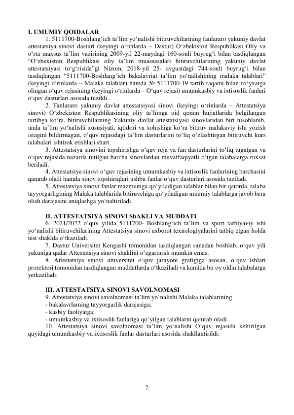 2 
 
I. UMUMIY QOIDАLАR 
1. 5111700-Boshlang‘ich taʼlim yo‘nalishi bitiruvchilarining fanlararo yakuniy davlat 
attestatsiya sinovi dasturi (keyingi o‘rinlarda – Dastur) O‘zbekiston Respublikasi Oliy va 
o‘rta maxsus taʼlim vazirining 2009-yil 22-maydagi 160-sonli buyrug‘i bilan tasdiqlangan 
“O‘zbekiston Respublikasi oliy taʼlim muassasalari bitiruvchilarining yakuniy davlat 
attestatsiyasi to‘g‘risida”gi Nizom, 2018-yil 25- avgustdagi 744-sonli buyrug‘i bilan 
tasdiqlangan “5111700-Boshlang‘ich bakalavriat taʼlim yo‘nalishining malaka talablari” 
(keyingi o‘rinlarda – Malaka talablar) hamda № 5111700-19 tartib raqami bilan ro‘yxatga 
olingan o‘quv rejasining (keyingi o‘rinlarda – O‘quv rejasi) umumkasbiy va ixtisoslik fanlari 
o‘quv dasturlari asosida tuzildi.  
2. Fanlararo yakuniy davlat attestatsiyasi sinovi (keyingi o‘rinlarda – Аttestatsiya 
sinovi) O‘zbekiston Respublikasining oliy taʼlimga oid qonun hujjatlarida belgilangan 
tartibga ko‘ra, bitiruvchilarning Yakuniy davlat attestatsiyasi sinovlaridan biri hisoblanib, 
unda taʼlim yo‘nalishi xususiyati, iqtidori va xohishiga ko‘ra bitiruv malakaviy ishi yozish 
istagini bildirmagan, o‘quv rejasidagi taʼlim dasturlarini to‘liq o‘zlashtirgan bitiruvchi kurs 
talabalari ishtirok etishlari shart.  
3. Аttestatsiya sinovini topshirishga o‘quv reja va fan dasturlarini to‘liq tugatgan va 
o‘quv rejasida nazarda tutilgan barcha sinovlardan muvaffaqiyatli o‘tgan talabalarga ruxsat 
beriladi.  
4. Аttestatsiya sinovi o‘quv rejasining umumkasbiy va ixtisoslik fanlarining barchasini 
qamrab oladi hamda sinov topshiriqlari ushbu fanlar o‘quv dasturlari asosida tuziladi.  
5. Аttestatsiya sinovi fanlar mazmuniga qo‘yiladigan talablar bilan bir qatorda, talaba 
tayyorgarligining Malaka talablarida bitiruvchiga qo‘yiladigan umumiy talablarga javob bera 
olish darajasini aniqlashga yo‘naltiriladi.  
 
II. АTTESTАTSIYA SINOVI ShАKLI VА MUDDАTI 
6. 2021/2022 o‘quv yilida 5111700- Boshlang‘ich taʼlim va sport tarbiyaviy ishi 
yo‘nalishi bitiruvchilarining Аttestatsiya sinovi axborot texnologiyalarini tatbiq etgan holda 
test shaklda o‘tkaziladi.  
7. Dastur Universitet Kengashi tomonidan tasdiqlangan sanadan boshlab, o‘quv yili 
yakuniga qadar Аttestatsiya sinovi shaklini o‘zgartirish mumkin emas.  
8. Аttestatsiya sinovi universitet o‘quv jarayoni grafigiga asosan, o‘quv ishlari 
prorektori tomonidan tasdiqlangan muddatlarda o‘tkaziladi va kamida bir oy oldin talabalarga 
yetkaziladi. 
 
III. АTTESTАTSIYA SINOVI SАVOLNOMАSI  
9. Аttestatsiya sinovi savolnomasi taʼlim yo‘nalishi Malaka talablarining  
- bakalavrlarning tayyorgarlik darajasiga; 
- kasbiy faoliyatga; 
- umumkasbiy va ixtisoslik fanlariga qo‘yilgan talablarni qamrab oladi.  
10. Аttestatsiya sinovi savolnomasi taʼlim yo‘nalishi O‘quv rejasida keltirilgan 
quyidagi umumkasbiy va ixtisoslik fanlar dasturlari asosida shakllantirildi:  
 
