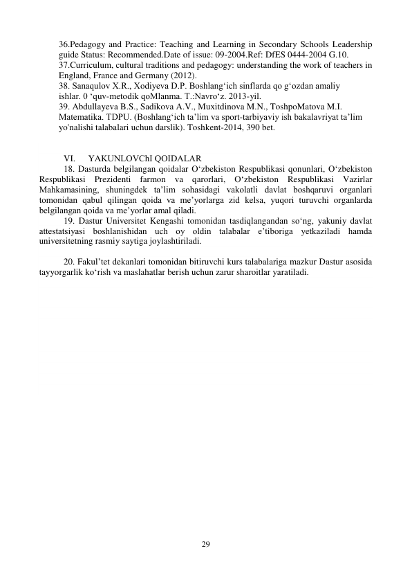 29 
 
36.Pedagogy and Practice: Teaching and Learning in Secondary Schools Leadership 
guide Status: Recommended.Date of issue: 09-2004.Ref: DfES 0444-2004 G.10.  
37.Curriculum, cultural traditions and pedagogy: understanding the work of teachers in 
England, France and Germany (2012). 
38. Sanaqulov X.R., Xodiyeva D.P. Boshlang‘ich sinflarda qo g‘ozdan amaliy 
ishlar. 0 ‘quv-metodik qoMlanma. T.:Navro‘z. 2013-yil. 
39. Abdullayeva B.S., Sadikova A.V., Muxitdinova M.N., ToshpoMatova M.I. 
Matematika. TDPU. (Boshlang‘ich ta’lim va sport-tarbiyaviy ish bakalavriyat ta’lim 
yo'nalishi talabalari uchun darslik). Toshkent-2014, 390 bet. 
   
 
VI. 
YAKUNLOVChI QOIDАLАR 
18. Dasturda belgilangan qoidalar O‘zbekiston Respublikasi qonunlari, O‘zbekiston 
Respublikasi Prezidenti farmon va qarorlari, O‘zbekiston Respublikasi Vazirlar 
Mahkamasining, shuningdek taʼlim sohasidagi vakolatli davlat boshqaruvi organlari 
tomonidan qabul qilingan qoida va meʼyorlarga zid kelsa, yuqori turuvchi organlarda 
belgilangan qoida va meʼyorlar amal qiladi.  
19. Dastur Universitet Kengashi tomonidan tasdiqlangandan so‘ng, yakuniy davlat 
attestatsiyasi boshlanishidan uch oy oldin talabalar eʼtiboriga yetkaziladi hamda 
universitetning rasmiy saytiga joylashtiriladi.  
 
20. Fakul’tet dekanlari tomonidan bitiruvchi kurs talabalariga mazkur Dastur asosida 
tayyorgarlik ko‘rish va maslahatlar berish uchun zarur sharoitlar yaratiladi. 
 
 
 
 
 
 
 
 
 
 
 
