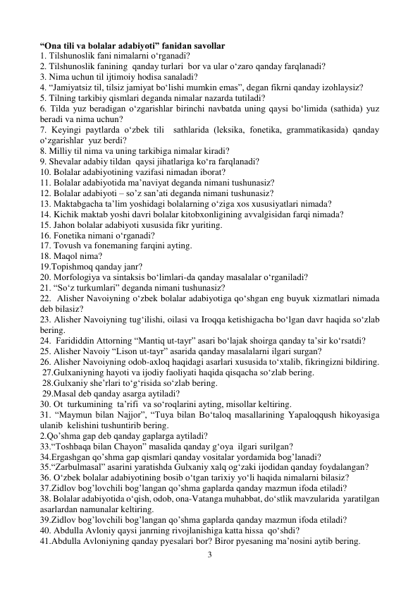 3 
 
“Ona tili va bolalar adabiyoti” fanidan savollar  
1. Tilshunoslik fani nimalarni o‘rganadi? 
2. Tilshunoslik fanining  qanday turlari  bor va ular o‘zaro qanday farqlanadi? 
3. Nima uchun til ijtimoiy hodisa sanaladi? 
4. “Jamiyatsiz til, tilsiz jamiyat bo‘lishi mumkin emas”, degan fikrni qanday izohlaysiz?   
5. Tilning tarkibiy qismlari deganda nimalar nazarda tutiladi? 
6. Tilda yuz beradigan o‘zgarishlar birinchi navbatda uning qaysi bo‘limida (sathida) yuz 
beradi va nima uchun? 
7. Keyingi paytlarda o‘zbek tili  sathlarida (leksika, fonetika, grammatikasida) qanday    
o‘zgarishlar  yuz berdi? 
8. Milliy til nima va uning tarkibiga nimalar kiradi? 
9. Shevalar adabiy tildan  qaysi jihatlariga ko‘ra farqlanadi? 
10. Bolalar adabiyotining vazifasi nimadan iborat? 
11. Bolalar adabiyotida ma’naviyat deganda nimani tushunasiz? 
12. Bolalar adabiyoti – so’z san’ati deganda nimani tushunasiz? 
13. Maktabgacha ta’lim yoshidagi bolalarning o‘ziga xos xususiyatlari nimada? 
14. Kichik maktab yoshi davri bolalar kitobxonligining avvalgisidan farqi nimada? 
15. Jahon bolalar adabiyoti xususida fikr yuriting. 
16. Fonetika nimani o‘rganadi? 
17. Tovush va fonemaning farqini ayting. 
18. Maqol nima? 
19.Topishmoq qanday janr? 
20. Morfologiya va sintaksis bo‘limlari-da qanday masalalar o‘rganiladi?  
21. “So‘z turkumlari” deganda nimani tushunasiz?  
22.  Alisher Navoiyning o‘zbek bolalar adabiyotiga qo‘shgan eng buyuk xizmatlari nimada 
deb bilasiz? 
23. Alisher Navoiyning tug‘ilishi, oilasi va Iroqqa ketishigacha bo‘lgan davr haqida so‘zlab 
bering. 
24.  Farididdin Attorning “Mantiq ut-tayr” asari bo‘lajak shoirga qanday ta’sir ko‘rsatdi? 
25. Alisher Navoiy “Lison ut-tayr” asarida qanday masalalarni ilgari surgan? 
26. Alisher Navoiyning odob-axloq haqidagi asarlari xususida to‘xtalib, fikringizni bildiring. 
 27.Gulxaniyning hayoti va ijodiy faoliyati haqida qisqacha so‘zlab bering. 
 28.Gulxaniy she’rlari to‘g‘risida so‘zlab bering. 
 29.Masal deb qanday asarga aytiladi?  
30. Ot  turkumining  ta’rifi  va so‘roqlarini ayting, misollar keltiring. 
31. “Maymun bilan Najjor”, “Tuya bilan Bo‘taloq masallarining Yapaloqqush hikoyasiga 
ulanib  kelishini tushuntirib bering. 
2.Qo’shma gap deb qanday gaplarga aytiladi? 
33.“Toshbaqa bilan Chayon” masalida qanday g‘oya  ilgari surilgan? 
34.Ergashgan qo’shma gap qismlari qanday vositalar yordamida bog’lanadi? 
35.“Zarbulmasal” asarini yaratishda Gulxaniy xalq og‘zaki ijodidan qanday foydalangan? 
36. O‘zbek bolalar adabiyotining bosib o‘tgan tarixiy yo‘li haqida nimalarni bilasiz? 
37.Zidlov bog’lovchili bog’langan qo’shma gaplarda qanday mazmun ifoda etiladi? 
38. Bolalar adabiyotida o‘qish, odob, ona-Vatanga muhabbat, do‘stlik mavzularida  yaratilgan 
asarlardan namunalar keltiring. 
39.Zidlov bog’lovchili bog’langan qo’shma gaplarda qanday mazmun ifoda etiladi? 
40. Abdulla Avloniy qaysi janrning rivojlanishiga katta hissa  qo‘shdi? 
41.Abdulla Avloniyning qanday pyesalari bor? Biror pyesaning ma’nosini aytib bering. 
