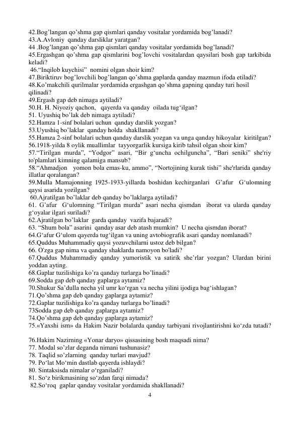 4 
 
42.Bog’langan qo’shma gap qismlari qanday vositalar yordamida bog’lanadi? 
43.A.Avloniy  qanday darsliklar yaratgan? 
44 .Bog’langan qo’shma gap qismlari qanday vositalar yordamida bog’lanadi? 
45.Ergashgan qo’shma gap qismlarini bog’lovchi vositalardan qaysilari bosh gap tarkibida 
keladi? 
 46.“Inqilob kuychisi”  nomini olgan shoir kim? 
47.Biriktiruv bog’lovchili bog’langan qo’shma gaplarda qanday mazmun ifoda etiladi? 
48.Ko’makchili qurilmalar yordamida ergashgan qo’shma gapning qanday turi hosil 
qilinadi? 
49.Ergash gap deb nimaga aytiladi? 
50.H. H. Niyoziy qachon,   qayerda va qanday  oilada tug‘ilgan? 
51. Uyushiq bo’lak deb nimaga aytiladi? 
52.Hamza 1-sinf bolalari uchun  qanday darslik yozgan? 
53.Uyushiq bo’laklar  qanday holda  shakllanadi? 
55.Hamza 2-sinf bolalari uchun qanday darslik yozgan va unga qanday hikoyalar  kiritilgan? 
56.1918-yilda 8 oylik muallimlar  tayyorgarlik kursiga kirib tahsil olgan shoir kim? 
57.“Tirilgan murda”, “Yodgor” asari, “Bir g‘uncha ochilguncha”, “Bari seniki” she'riy 
to'plamlari kimning qalamiga mansub? 
58.“Ahmadjon   yomon bola emas-ku, ammo”, “Nortojining kurak tishi” she'rlarida qanday 
illatlar qoralangan? 
59.Mulla Mamajonning 1925-1933-yillarda boshidan kechirganlari  G’afur  G‘ulomning 
qaysi asarida yozilgan?    
 60.Ajratilgan bo’laklar deb qanday bo’laklarga aytiladi? 
61. G’afur  G‘ulomning “Tirilgan murda” asari necha qismdan  iborat va ularda qanday 
g‘oyalar ilgari suriladi? 
62.Ajratilgan bo’laklar  garda qanday  vazifa bajaradi? 
63. “Shum bola” asarini  qanday asar deb atash mumkin?  U necha qismdan iborat? 
64.G‘afur G‘ulom qayerda tug‘ilgan va uning avtobiografik asari qanday nomlanadi? 
65.Quddus Muhammadiy qaysi yozuvchilarni ustoz deb bilgan? 
66. O'zga gap nima va qanday shaklarda namoyon bo'ladi? 
67.Quddus Muhammadiy qanday yumoristik va satirik she’rlar yozgan? Ulardan birini 
yoddan ayting. 
68.Gaplar tuzilishiga ko’ra qanday turlarga bo’linadi? 
69.Sodda gap deb qanday gaplarga aytamiz? 
70.Shukur Sa’dulla necha yil umr ko‘rgan va necha yilini ijodiga bag‘ishlagan? 
71.Qo’shma gap deb qanday gaplarga aytamiz? 
72.Gaplar tuzilishiga ko’ra qanday turlarga bo’linadi? 
73Sodda gap deb qanday gaplarga aytamiz? 
74.Qo’shma gap deb qanday gaplarga aytamiz? 
75.«Yaxshi ism» da Hakim Nazir bolalarda qanday tarbiyani rivojlantirishni ko‘zda tutadi?   
 
  
 
 
  
76.Hakim Nazirning «Yonar daryo» qissasining bosh maqsadi nima? 
77. Modal so’zlar deganda nimani tushunasiz? 
78. Taqlid so’zlarning  qanday turlari mavjud? 
79. Po‘lat Mo‘min dastlab qayerda ishlaydi? 
80. Sintaksisda nimalar o‘rganiladi?  
81. So‘z birikmasining so‘zdan farqi nimada?   
 82.So‘roq  gaplar qanday vositalar yordamida shakllanadi?  
