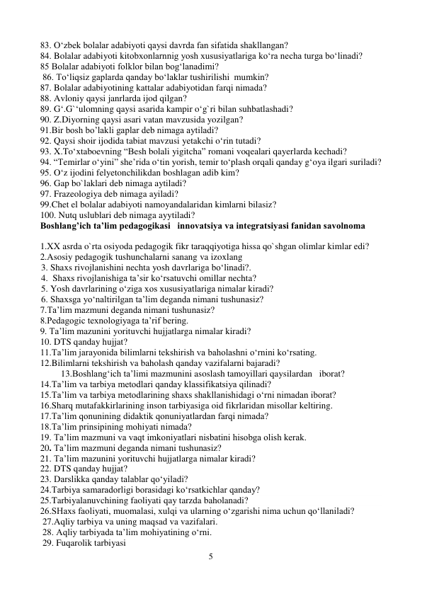 5 
 
83. O‘zbek bolalar adabiyoti qaysi davrda fan sifatida shakllangan? 
84. Bolalar adabiyoti kitobxonlarnnig yosh xususiyatlariga ko‘ra necha turga bo‘linadi? 
85 Bolalar adabiyoti folklor bilan bog‘lanadimi? 
 86. To‘liqsiz gaplarda qanday bo‘laklar tushirilishi  mumkin?   
87. Bolalar adabiyotining kattalar adabiyotidan farqi nimada? 
88. Avloniy qaysi janrlarda ijod qilgan? 
89. G‘.G`‘ulomning qaysi asarida kampir o‘g`ri bilan suhbatlashadi? 
90. Z.Diyorning qaysi asari vatan mavzusida yozilgan? 
91.Bir bosh bo’lakli gaplar deb nimaga aytiladi? 
92. Qaysi shoir ijodida tabiat mavzusi yetakchi o‘rin tutadi? 
93. X.To‘xtaboevning “Besh bolali yigitcha” romani voqealari qayerlarda kechadi? 
94. “Temirlar o‘yini” she’rida o‘tin yorish, temir to‘plash orqali qanday g‘oya ilgari suriladi? 
95. O‘z ijodini felyetonchilikdan boshlagan adib kim? 
96. Gap bo`laklari deb nimaga aytiladi? 
97. Frazeologiya deb nimaga ayiladi? 
99.Chet el bolalar adabiyoti namoyandalaridan kimlarni bilasiz? 
100. Nutq uslublari deb nimaga ayytiladi?  
Boshlang’ich ta’lim pedagogikasi   innovatsiya va integratsiyasi fanidan savolnoma 
      
1.XX asrda o`rta osiyoda pedagogik fikr taraqqiyotiga hissa qo`shgan olimlar kimlar edi?  
2.Asosiy pedagogik tushunchalarni sanang va izoxlang  
       3. Shaxs rivojlanishini nechta yosh davrlariga bo‘linadi?. 
       4.  Shaxs rivojlanishiga ta’sir ko‘rsatuvchi omillar nechta? 
       5. Yosh davrlarining o‘ziga xos xususiyatlariga nimalar kiradi?  
       6. Shaxsga yo‘naltirilgan ta’lim deganda nimani tushunasiz?  
7.Ta’lim mazmuni deganda nimani tushunasiz? 
8.Pedagogic texnologiyaga ta’rif bering. 
9. Ta’lim mazunini yorituvchi hujjatlarga nimalar kiradi? 
10. DTS qanday hujjat? 
11.Ta’lim jarayonida bilimlarni tekshirish va baholashni o‘rnini ko‘rsating.  
12.Bilimlarni tekshirish va baholash qanday vazifalarni bajaradi? 
         13.Boshlang‘ich ta’limi mazmunini asoslash tamoyillari qaysilardan   iborat? 
14.Ta’lim va tarbiya metodlari qanday klassifikatsiya qilinadi? 
15.Ta’lim va tarbiya metodlarining shaxs shakllanishidagi o‘rni nimadan iborat?  
16.Sharq mutafakkirlarining inson tarbiyasiga oid fikrlaridan misollar keltiring. 
17.Ta’lim qonunining didaktik qonuniyatlardan farqi nimada? 
18.Ta’lim prinsipining mohiyati nimada? 
19. Ta’lim mazmuni va vaqt imkoniyatlari nisbatini hisobga olish kerak. 
20. Ta’lim mazmuni deganda nimani tushunasiz? 
21. Ta’lim mazunini yorituvchi hujjatlarga nimalar kiradi? 
22. DTS qanday hujjat? 
23. Darslikka qanday talablar qo‘yiladi? 
24.Tarbiya samaradorligi borasidagi ko‘rsatkichlar qanday? 
25.Tarbiyalanuvchining faoliyati qay tarzda baholanadi? 
26.SHaxs faoliyati, muomalasi, xulqi va ularning o‘zgarishi nima uchun qo‘llaniladi?  
 27.Aqliy tarbiya va uning maqsad va vazifalari. 
 28. Aqliy tarbiyada ta’lim mohiyatining o‘rni. 
 29. Fuqarolik tarbiyasi 
