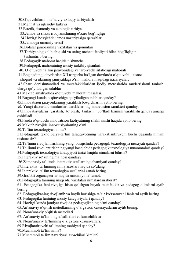 6 
 
 30.O‘quvchilarni  ma’naviy-axloqiy tarbiyalash 
 31.Mehnat va iqtisodiy tarbiya 
 32.Estetik, jismoniy va ekologik tarbiya 
   33.Jamoa va shaxs rivojlanishining o‘zaro bog‘liqligi 
   34.Hozirgi bosqichda jamoa nazariyasiga qarashlar 
   35.Jamoaga umumiy tavsif 
  36.Bolalar jamoasining vazifalari va qonunlari 
  37.Tarbiyaning kеlib chiqishi va uning mеhnat faoliyati bilan bog’liqligini    
       tushuntirib bеring. 
  38.Pedagogik mahorat haqida tushuncha.   
  39.Pedagogik mahoratning asosiy tarkibiy qismlari.  
  40. O’qituvchi ta’lim jarayonidagi va tarbiyachi sifatidagi mahorati 
 41.Eng qadimgi davrlardan XII asrgacha bo‘lgan davrlarda o‘qituvchi – ustoz,   
   shogird va ularning jamiyatdagi o‘rni, mahorat haqidagi nazariyalar.  
 42.Sharq donishmandlari va mutafakkirlaridan ijodiy meroslarida mudarrislarni tanlash, 
ularga qo‘yiladigan talablar 
43.Maktab amaliyotida o‘qituvchi mahorati masalasi. 
44.Bugungi kunda o‘qituvchiga qo‘yiladigan talablar qanday? 
45.Innovatsion jarayonlarning yaratilish bosqichlarini aytib bering. 
46. Yangi dasturlar, standartlar, darsliklarning innovatsion xarakteri qanday. 
47.Innovatsiyalarni   yaratish,   to‘plash,   tanlash,    qo‘llash tizimini yaratilishi qanday amalga 
oshiriladi.  
48.Fanda o‘qituvchi innovatsion faoliyatining shakllanishi haqida aytib bering. 
49.Maktab rivojida innovatsiyalarning o'rni 
50.Ta’lim texnologiyasi nima?  
51.Pеdagogik tеxnologiya-ta’lim taraqqiyotining harakatlantiruvchi kuchi deganda nimani 
tushunasiz? 
52.Ta’limni rivojlantirishning yangi bosqichida pеdagogik tеxnologiya moxiyati qanday?  
53.Ta’limni rivojlantirishning yangi bosqichida pеdagogik tеxnologiya muammolari qanday? 
54.Pеdagogik tеxnologiya taraqqiyoti tarixi haqida nimalarni bilasiz? 
55.Interaktiv so‘zining ma’nosi qanday? 
 56.Zamonaviy ta’limda interaktiv usullarning ahamiyati qanday? 
57.Interaktiv  ta`limning ilmiy asoslari haqida so‘zlang. 
58.Interaktiv  ta`lim texnologiya usullarini sanab bering. 
59.Grafikli organayzerlar haqida umumiy ma’lumot. 
60.Pedagogika fanining maqsadi, vazifalari nimalardan iborat?  
61. Pedagogika fani rivojiga hissa qo‘shgan buyuk mutafakkir va pedagog olimlarni aytib 
bering.  
62. Pedagogikaning rivojlanib va boyib borishiga ta’sir ko‘rsatuvchi fanlarni aytib bering.  
63. Pedagogika fanining asosiy kategoriyalari qanday?  
64. Hozirgi kunda jamiyat rivojida pedagogikaning o‘rni qanday? 
65.An’anaviy o’qitish mеtodlarining o‘ziga xos xususiyatlarini aytib bering.  
66. Noan’anaviy o’qitish mеtodlari. 
67. An’anaviy ta’limning afzalliklari va kamchiliklari. 
68. Noan’anaviy ta’limning o’ziga xos xususiyatlari.  
69.Rivojlantiruvchi ta’limning mohiyati qanday? 
70.Muammoli ta`lim nima? 
71.Muammoli ta`lim nazariyasi asoschilari kimlar? 
