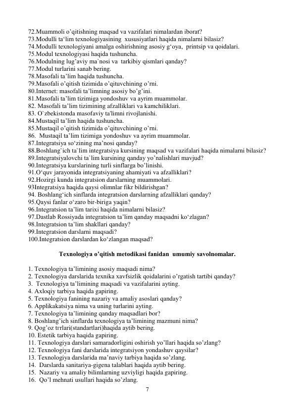 7 
 
72.Muammoli o’qitishning maqsad va vazifalari nimalardan iborat? 
73.Modulli ta‘lim texnologiyasining  xususiyatlari haqida nimalarni bilasiz? 
74.Modulli texnologiyani amalga oshirishning asosiy g‘oya,  printsip va qoidalari. 
75.Mоdul texnоlоgiyasi haqida tushuncha. 
76.Mоdulning lug’aviy ma`nоsi va  tarkibiy qismlari qanday? 
77.Mоdul turlarini sanab bering. 
78.Masofali ta’lim haqida tushuncha.  
79.Masofali o’qitish tizimida o’qituvchining o’rni. 
80.Intеrnеt: masofali ta’limning asosiy bo’g’ini.  
81.Masofali ta’lim tizimiga yondoshuv va ayrim muammolar. 
82. Masofali ta’lim tizimining afzalliklari va kamchiliklari. 
83. O`zbekistonda masofaviy ta'limni rivojlanishi. 
84.Mustaqil ta’lim haqida tushuncha. 
85.Mustaqil o’qitish tizimida o’qituvchining o’rni. 
86.  Mustaqil ta’lim tizimiga yondoshuv va ayrim muammolar. 
87.Integratsiya so‘zining ma’nosi qanday? 
88.Boshlang`ich ta`lim integratsiya kursining maqsad va vazifalari haqida nimalarni bilasiz? 
89.Integratsiyalovchi ta`lim kursining qanday yo’nalishlari mavjud? 
90.Integratsiya kurslarining turli sinflarga bo’linishi. 
91.O‘quv jarayonida integratsiyaning ahamiyati va afzalliklari? 
92.Hozirgi kunda integratsion darslarning muammolari. 
93Integratsiya haqida qaysi olimnlar fikr bildirishgan? 
94. Boshlang‘ich sinflarda integratsion darslarning afzalliklari qanday? 
95.Qaysi fanlar o‘zaro bir-biriga yaqin?  
96.Integratsion ta’lim tarixi haqida nimalarni bilasiz? 
97.Dastlab Rossiyada integratsion ta’lim qanday maqsadni ko‘zlagan?  
98.Integratsion ta’lim shakllari qanday?  
99.Integratsion darslarni maqsadi?  
100.Integratsion darslardan ko‘zlangan maqsad?  
 
Texnologiya o’qitish metodikasi fanidan  umumiy savolnomalar. 
        
1. Texnologiya ta’limining asosiy maqsadi nima? 
2. Texnologiya darslarida texnika xavfsizlik qoidalarini o’rgatish tartibi qanday? 
3.  Texnologiya ta’limining maqsadi va vazifalarini ayting.        
4. Axloqiy tarbiya haqida gapiring. 
5. Texnologiya fanining nazariy va amaliy asoslari qanday?   
6. Applikakatsiya nima va uning turlarini ayting. 
7. Texnologiya ta’limining qanday maqsadlari bor? 
8. Boshlang’ich sinflarda texnologiya ta’limining mazmuni nima?                
9. Qog’oz tгrlari(standartlari)haqida aytib bering. 
10. Estetik tarbiya haqida gapiring. 
11. Texnologiya darslari samaradorligini oshirish yo’llari haqida so’zlang? 
12. Texnologiya fani darslarida integratsiyon yondashuv qaysilar?  
13. Texnologiya darslarida ma’naviy tarbiya haqida so’zlang. 
14.  Darslarda sanitariya-gigena talablari haqida aytib bering. 
                  
15.  Nazariy va amaliy bilimlarning uzviyligi haqida gapiring. 
16.  Qo’l mehnati usullari haqida so’zlang. 
