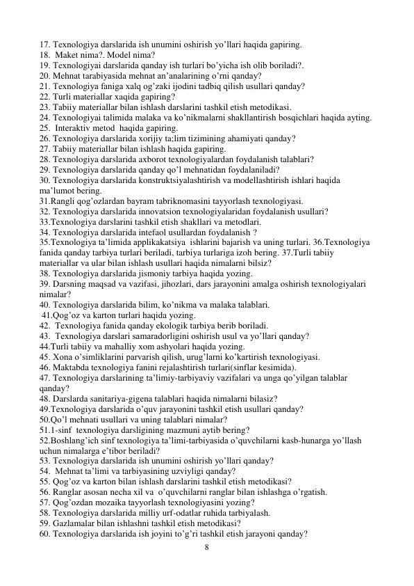 8 
 
17. Texnologiya darslarida ish unumini oshirish yo’llari haqida gapiring. 
18.  Maket nima?. Model nima? 
19. Texnologiyai darslarida qanday ish turlari bo’yicha ish olib boriladi?. 
20. Mehnat tarabiyasida mehnat an’analarining o’rni qanday? 
21. Texnologiya faniga xalq og’zaki ijodini tadbiq qilish usullari qanday?       
22. Turli materiallar xaqida gapiring? 
23. Tabiiy materiallar bilan ishlash darslarini tashkil etish metodikasi. 
24. Texnologiyai talimida malaka va ko’nikmalarni shakllantirish bosqichlari haqida ayting. 
25.  Interaktiv metod  haqida gapiring. 
26. Texnologiya darslarida xorijiy ta;lim tizimining ahamiyati qanday? 
27. Tabiiy materiallar bilan ishlash haqida gapiring. 
28. Texnologiya darslarida axborot texnologiyalardan foydalanish talablari? 
29. Texnologiya darslarida qanday qo’l mehnatidan foydalaniladi? 
30. Texnologiya darslarida konstruktsiyalashtirish va modellashtirish ishlari haqida 
ma’lumot bering.  
31.Rangli qog’ozlardan bayram tabriknomasini tayyorlash texnologiyasi. 
32. Texnologiya darslarida innovatsion texnologiyalaridan foydalanish usullari? 
33.Texnologiya darslarini tashkil etish shakllari va metodlari. 
34. Texnologiya darslarida intefaol usullardan foydalanish ? 
35.Texnologiya ta’limida applikakatsiya  ishlarini bajarish va uning turlari. 36.Texnologiya  
fanida qanday tarbiya turlari beriladi, tarbiya turlariga izoh bering. 37.Turli tabiiy 
materiallar va ular bilan ishlash usullari haqida nimalarni bilsiz? 
38. Texnologiya darslarida jismoniy tarbiya haqida yozing. 
39. Darsning maqsad va vazifasi, jihozlari, dars jarayonini amalga oshirish texnologiyalari 
nimalar? 
40. Texnologiya darslarida bilim, ko’nikma va malaka talablari. 
 41.Qog’oz va karton turlari haqida yozing. 
42.  Texnologiya fanida qanday ekologik tarbiya berib boriladi. 
43.  Texnologiya darslari samaradorligini oshirish usul va yo’llari qanday? 
44.Turli tabiiy va mahalliy xom ashyolari haqida yozing. 
45. Xona o’simliklarini parvarish qilish, urug’larni ko’kartirish texnologiyasi. 
46. Maktabda texnologiya fanini rejalashtirish turlari(sinflar kesimida). 
47. Texnologiya darslarining ta’limiy-tarbiyaviy vazifalari va unga qo’yilgan talablar 
qanday? 
48. Darslarda sanitariya-gigena talablari haqida nimalarni bilasiz? 
49.Texnologiya darslarida o’quv jarayonini tashkil etish usullari qanday? 
50.Qo’l mehnati usullari va uning talablari nimalar? 
51.1-sinf  texnologiya darsligining mazmuni aytib bering? 
52.Boshlang’ich sinf texnologiya ta’limi-tarbiyasida o’quvchilarni kasb-hunarga yo’llash 
uchun nimalarga e’tibor beriladi? 
53. Texnologiya darslarida ish unumini oshirish yo’llari qanday? 
54.  Mehnat ta’limi va tarbiyasining uzviyligi qanday? 
55. Qog’oz va karton bilan ishlash darslarini tashkil etish metodikasi?  
56. Ranglar asosan necha xil va  o’quvchilarni ranglar bilan ishlashga o’rgatish. 
57. Qog’ozdan mozaika tayyorlash texnologiyasini yozing? 
58. Texnologiya darslarida milliy urf-odatlar ruhida tarbiyalash. 
59. Gazlamalar bilan ishlashni tashkil etish metodikasi? 
60. Texnologiya darslarida ish joyini to’g’ri tashkil etish jarayoni qanday?                 
