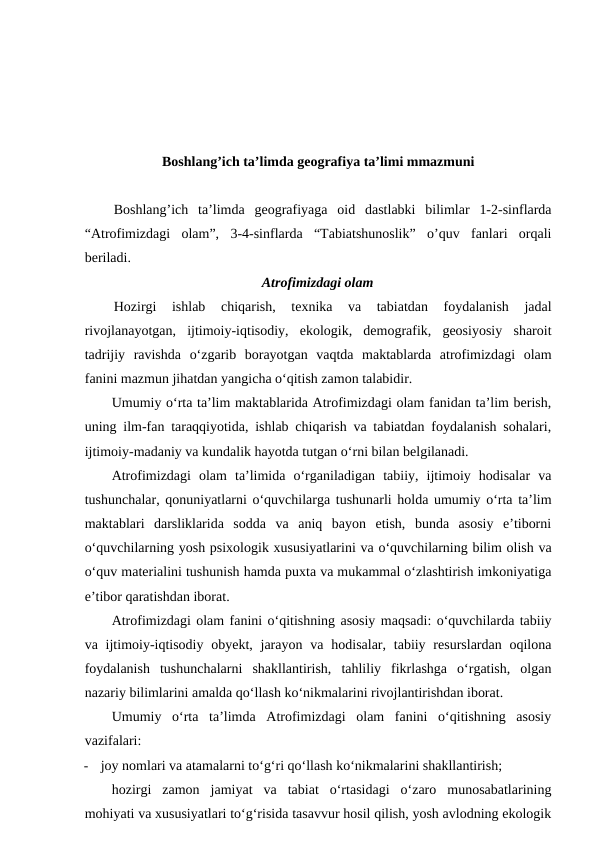 Boshlang’ich ta’limda geografiya ta’limi mmazmuni
Boshlang’ich  ta’limda  geografiyaga  oid  dastlabki  bilimlar  1-2-sinflarda
“Atrofimizdagi  olam”,  3-4-sinflarda  “Tabiatshunoslik”  o’quv  fanlari  orqali
beriladi.
Atrofimizdagi olam
Hozirgi  ishlab  chiqarish,  texnika  va  tabiatdan  foydalanish  jadal
rivojlanayotgan,  ijtimoiy-iqtisodiy,  ekologik,  demografik,  geosiyosiy  sharoit
tadrijiy  ravishda  o‘zgarib  borayotgan  vaqtda  maktablarda  atrofimizdagi  olam
fanini mazmun jihatdan yangicha o‘qitish zamon talabidir.
Umumiy o‘rta ta’lim maktablarida Atrofimizdagi olam fanidan ta’lim berish,
uning ilm-fan taraqqiyotida, ishlab chiqarish va tabiatdan foydalanish sohalari,
ijtimoiy-madaniy va kundalik hayotda tutgan o‘rni bilan belgilanadi.
Atrofimizdagi  olam  ta’limida  o‘rganiladigan  tabiiy,  ijtimoiy  hodisalar  va
tushunchalar, qonuniyatlarni o‘quvchilarga tushunarli holda umumiy o‘rta ta’lim
maktablari  darsliklarida  sodda  va  aniq  bayon  etish,  bunda  asosiy  e’tiborni
o‘quvchilarning yosh psixologik xususiyatlarini va o‘quvchilarning bilim olish va
o‘quv materialini tushunish hamda puxta va mukammal o‘zlashtirish imkoniyatiga
e’tibor qaratishdan iborat.
Atrofimizdagi olam fanini o‘qitishning asosiy maqsadi: o‘quvchilarda tabiiy
va ijtimoiy-iqtisodiy  obyekt, jarayon  va hodisalar, tabiiy resurslardan oqilona
foydalanish  tushunchalarni  shakllantirish,  tahliliy  fikrlashga  o‘rgatish,  olgan
nazariy bilimlarini amalda qo‘llash ko‘nikmalarini rivojlantirishdan iborat.
Umumiy  o‘rta  ta’limda  Atrofimizdagi  olam  fanini  o‘qitishning  asosiy
vazifalari:
-
joy nomlari va atamalarni to‘g‘ri qo‘llash ko‘nikmalarini shakllantirish;
hozirgi  zamon  jamiyat  va  tabiat  o‘rtasidagi  o‘zaro  munosabatlarining
mohiyati va xususiyatlari to‘g‘risida tasavvur hosil qilish, yosh avlodning ekologik
