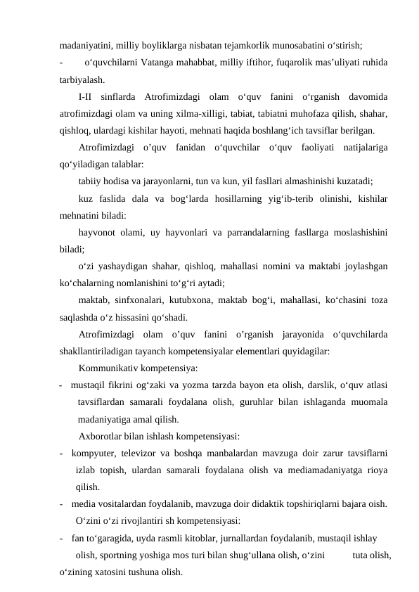 madaniyatini, milliy boyliklarga nisbatan tejamkorlik munosabatini o‘stirish;
-
o‘quvchilarni Vatanga mahabbat, milliy iftihor, fuqarolik mas’uliyati ruhida
tarbiyalash.
I-II  sinflarda  Atrofimizdagi  olam  o‘quv  fanini  o‘rganish  davomida
atrofimizdagi olam va uning xilma-xilligi, tabiat, tabiatni muhofaza qilish, shahar,
qishloq, ulardagi kishilar hayoti, mehnati haqida boshlang‘ich tavsiflar berilgan.
Atrofimizdagi  o’quv  fanidan  o‘quvchilar  o‘quv  faoliyati  natijalariga
qo‘yiladigan talablar:
tabiiy hodisa va jarayonlarni, tun va kun, yil fasllari almashinishi kuzatadi;
kuz  faslida  dala  va  bog‘larda  hosillarning  yig‘ib-terib  olinishi,  kishilar
mehnatini biladi:
hayvonot olami, uy hayvonlari va parrandalarning fasllarga moslashishini
biladi;
o‘zi yashaydigan shahar, qishloq, mahallasi nomini va maktabi joylashgan
ko‘chalarning nomlanishini to‘g‘ri aytadi;
maktab, sinfxonalari, kutubxona, maktab bog‘i, mahallasi, ko‘chasini toza
saqlashda o‘z hissasini qo‘shadi.
Atrofimizdagi  olam  o’quv  fanini  o’rganish  jarayonida  o‘quvchilarda
shakllantiriladigan tayanch kompetensiyalar elementlari quyidagilar:
Kommunikativ kompetensiya:
-
mustaqil fikrini og‘zaki va yozma tarzda bayon eta olish, darslik, o‘quv atlasi
tavsiflardan samarali  foydalana olish,  guruhlar  bilan ishlaganda muomala
madaniyatiga amal qilish.
Axborotlar bilan ishlash kompetensiyasi:
-
kompyuter, televizor va boshqa manbalardan mavzuga doir zarur tavsiflarni
izlab topish, ulardan samarali foydalana olish va mediamadaniyatga rioya
qilish.
-
media vositalardan foydalanib, mavzuga doir didaktik topshiriqlarni bajara oish.
O‘zini o‘zi rivojlantiri sh kompetensiyasi:
-
fan to‘garagida, uyda rasmli kitoblar, jurnallardan foydalanib, mustaqil ishlay
olish, sportning yoshiga mos turi bilan shug‘ullana olish, o‘zini
tuta olish,
o‘zining xatosini tushuna olish.
