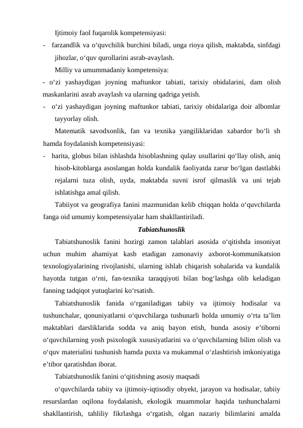 Ijtimoiy faol fuqarolik kompetensiyasi:
-
farzandlik va o‘quvchilik burchini biladi, unga rioya qilish, maktabda, sinfdagi
jihozlar, o‘quv qurollarini asrab-avaylash.
Milliy va umummadaniy kompetensiya:
-  o‘zi  yashaydigan  joyning  maftunkor  tabiati,  tarixiy  obidalarini,  dam  olish
maskanlarini asrab avaylash va ularning qadriga yetish.
-
o‘zi yashaydigan joyning maftunkor tabiati, tarixiy obidalariga doir albomlar
tayyorlay olish.
Matematik  savodxonlik,  fan  va  texnika  yangiliklaridan  xabardor  bo‘li  sh
hamda foydalanish kompetensiyasi:
-
harita, globus bilan ishlashda hisoblashning qulay usullarini qo‘llay olish, aniq
hisob-kitoblarga asoslangan holda kundalik faoliyatda zarur bo‘lgan dastlabki
rejalarni  tuza  olish,  uyda,  maktabda  suvni  isrof  qilmaslik  va  uni  tejab
ishlatishga amal qilish.
Tabiiyot va geografiya fanini mazmunidan kelib chiqqan holda o‘quvchilarda
fanga oid umumiy kompetensiyalar ham shakllantiriladi.
Tabiatshunoslik
Tabiatshunoslik fanini hozirgi zamon talablari asosida o‘qitishda insoniyat
uchun  muhim  ahamiyat  kasb  etadigan  zamonaviy  axborot-kommunikatsion
texnologiyalarining rivojlanishi, ularning ishlab chiqarish sohalarida va kundalik
hayotda  tutgan  o‘rni,  fan-texnika  taraqqiyoti  bilan  bog‘lashga  olib  keladigan
fanning tadqiqot yutuqlarini ko‘rsatish.
Tabiatshunoslik  fanida  o‘rganiladigan  tabiiy  va  ijtimoiy  hodisalar  va
tushunchalar, qonuniyatlarni o‘quvchilarga tushunarli holda umumiy o‘rta ta’lim
maktablari  darsliklarida  sodda  va  aniq  bayon  etish,  bunda  asosiy  e’tiborni
o‘quvchilarning yosh psixologik xususiyatlarini va o‘quvchilarning bilim olish va
o‘quv materialini tushunish hamda puxta va mukammal o‘zlashtirish imkoniyatiga
e’tibor qaratishdan iborat.
Tabiatshunoslik fanini o‘qitishning asosiy maqsadi
o‘quvchilarda tabiiy va ijtimoiy-iqtisodiy obyekt, jarayon va hodisalar, tabiiy
resurslardan  oqilona  foydalanish,  ekologik  muammolar  haqida  tushunchalarni
shakllantirish,  tahliliy  fikrlashga  o‘rgatish,  olgan  nazariy  bilimlarini  amalda
