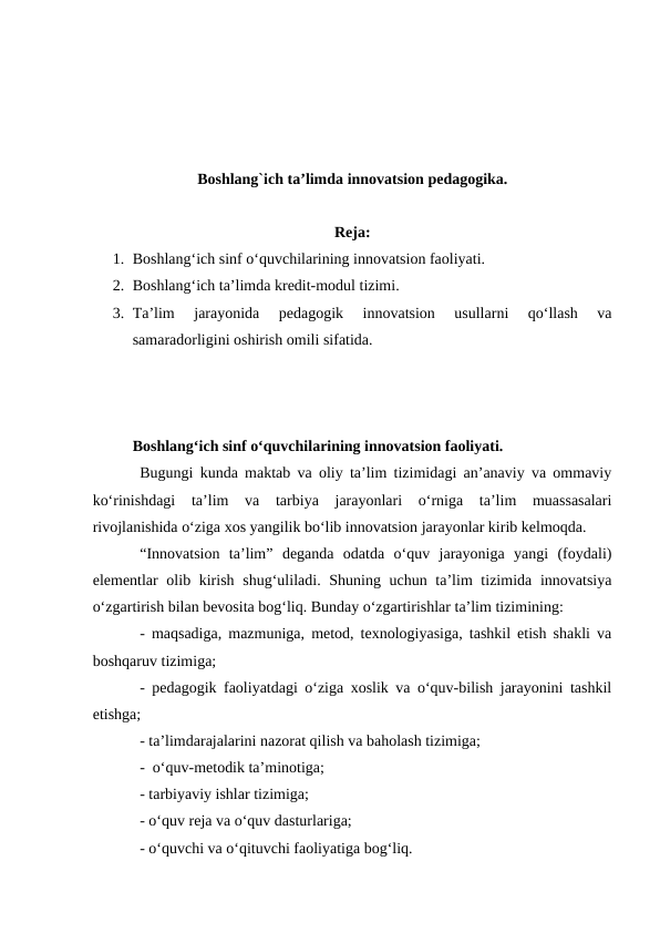 Boshlang`ich ta’limda innovatsion pedagogika.
Reja:
1. Boshlang‘ich sinf o‘quvchilarining innovatsion faoliyati.
2. Boshlang‘ich ta’limda kredit-modul tizimi.
3. Ta’lim  jarayonida  pedagogik  innovatsion  usullarni  qo‘llash  va
samaradorligini oshirish omili sifatida.
Boshlang‘ich sinf o‘quvchilarining innovatsion faoliyati.
Bugungi kunda maktab va oliy ta’lim tizimidagi an’anaviy va ommaviy
ko‘rinishdagi  ta’lim  va  tarbiya  jarayonlari  o‘rniga  ta’lim  muassasalari
rivojlanishida o‘ziga xos yangilik bo‘lib innovatsion jarayonlar kirib kelmoqda. 
“Innovatsion  ta’lim”  deganda  odatda  o‘quv  jarayoniga  yangi  (foydali)
elementlar olib kirish shug‘uliladi. Shuning uchun ta’lim tizimida innovatsiya
o‘zgartirish bilan bevosita bog‘liq. Bunday o‘zgartirishlar ta’lim tizimining: 
-  maqsadiga, mazmuniga, metod, texnologiyasiga, tashkil etish shakli va
boshqaruv tizimiga;  
- pedagogik faoliyatdagi o‘ziga xoslik va o‘quv-bilish jarayonini tashkil
etishga;  
- ta’limdarajalarini nazorat qilish va baholash tizimiga; 
-  o‘quv-metodik ta’minotiga; 
- tarbiyaviy ishlar tizimiga;  
- o‘quv reja va o‘quv dasturlariga;  
- o‘quvchi va o‘qituvchi faoliyatiga bog‘liq. 
