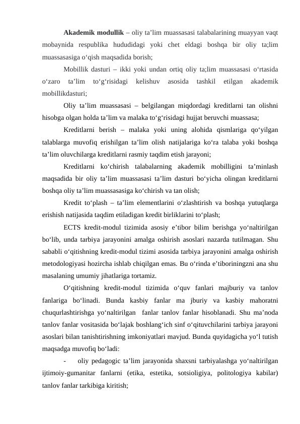 Akademik modullik – oliy ta’lim muassasasi talabalarining muayyan vaqt
mobaynida  respublika  hududidagi  yoki  chet  eldagi  boshqa  bir  oliy  ta;lim
muassasasiga o‘qish maqsadida borish;
Mobillik dasturi – ikki yoki undan ortiq oliy ta;lim muassasasi o‘rtasida
o‘zaro  ta’lim  to‘g‘risidagi  kelishuv  asosida  tashkil  etilgan  akademik
mobillikdasturi;
Oliy ta’lim muassasasi – belgilangan miqdordagi kreditlarni tan olishni
hisobga olgan holda ta’lim va malaka to‘g‘risidagi hujjat beruvchi muassasa;
Kreditlarni  berish  –  malaka  yoki  uning  alohida  qismlariga  qo‘yilgan
talablarga muvofiq erishilgan ta’lim olish natijalariga ko‘ra talaba yoki boshqa
ta’lim oluvchilarga kreditlarni rasmiy taqdim etish jarayoni;
Kreditlarni  ko‘chirish  talabalarning  akademik  mobilligini  ta’minlash
maqsadida bir oliy ta’lim muassasasi ta’lim dasturi bo‘yicha olingan kreditlarni
boshqa oliy ta’lim muassasasiga ko‘chirish va tan olish;
Kredit to‘plash – ta’lim elementlarini o‘zlashtirish va boshqa yutuqlarga
erishish natijasida taqdim etiladigan kredit birliklarini to‘plash;
ECTS kredit-modul tizimida asosiy e’tibor bilim berishga yo‘naltirilgan
bo‘lib, unda tarbiya jarayonini amalga oshirish asoslari nazarda tutilmagan. Shu
sababli o‘qitishning kredit-modul tizimi asosida tarbiya jarayonini amalga oshirish
metodologiyasi hozircha ishlab chiqilgan emas. Bu o‘rinda e’tiboriningzni ana shu
masalaning umumiy jihatlariga tortamiz.
O‘qitishning  kredit-modul  tizimida  o‘quv  fanlari  majburiy  va  tanlov
fanlariga  bo‘linadi.  Bunda  kasbiy  fanlar  ma  jburiy  va  kasbiy  mahoratni
chuqurlashtirishga yo‘naltirilgan  fanlar tanlov fanlar hisoblanadi. Shu ma’noda
tanlov fanlar vositasida bo‘lajak boshlang‘ich sinf o‘qituvchilarini tarbiya jarayoni
asoslari bilan tanishtirishning imkoniyatlari mavjud. Bunda quyidagicha yo‘l tutish
maqsadga muvofiq bo‘ladi:
-
oliy pedagogic ta’lim jarayonida shaxsni tarbiyalashga yo‘naltirilgan
ijtimoiy-gumanitar  fanlarni  (etika,  estetika,  sotsioligiya,  politologiya  kabilar)
tanlov fanlar tarkibiga kiritish;
