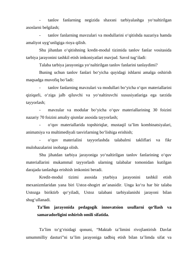 -
tanlov  fanlarning  negizida  shaxsni  tarbiyalashga  yo‘naltirilgan
asoslarni belgilash;
-
tanlov fanlarning mavzulari va modullarini o‘qitishda nazariya hamda
amaliyot uyg‘unligiga rioya qilish.
Shu jihatdan o‘qitishning kredit-modul tizimida tanlov fanlar vositasida
tarbiya jarayonini tashkil etish imkoniyatlari mavjud. Savol tug‘iladi: 
Talaba tarbiya jarayoniga yo‘naltirilgan tanlov fanlarini tanlaydimi?
Buning uchun tanlov fanlari bo‘yicha quyidagi ishlarni amalga oshirish
maqsadga muvofiq bo‘ladi:
-
tanlov fanlarning mavzulari va modullari bo‘yicha o‘quv materiallarini
qiziqarli,  o‘ziga  jalb  qiluvchi  va  yo‘naltiruvchi  xususiyatlariga  ega  tarzida
tayyorlash;
-
mavzular  va  modular  bo‘yicha  o‘quv  materiallarining  30  foizini
nazariy 70 foizini amaliy qismlar asosida tayyorlash;
-
o‘quv  materiallarida  topshiriqlar,  mustaqil  ta’lim  kombinatsiyalari,
animatsiya va multimediyali tasvirlarning bo‘lishiga erishish;
-
o‘quv  materialini  tayyorlashda  talabalrni  takliflari  va  fikr
mulohazalarini inobatga olish.
Shu  jihatdan  tarbiya  jarayoniga  yo‘naltirilgan  tanlov  fanlarining  o‘quv
materiallarini  mukammal  tayyorlash  ularning  talabalar  tomonidan  kutilgan
darajada tanlashga erishish imkonini beradi.
Kredit-modul  tizimi  asosida  ytarbiya  jarayonini  tashkil  etish
mexanizmlaridan yana biri Ustoz-shogirt an’anasidir. Unga ko‘ra har bir talaba
Ustozga  biriktirb  qo‘yiladi,  Ustoz  talabani  tarbiyalanishi  jarayoni  bilan
shug‘ullanadi. 
Ta’lim  jarayonida  pedagogik  innovatsion  usullarni  qo‘llash  va
samaradorligini oshirish omili sifatida.
Ta’lim  to‘g‘risidagi  qonuni,  “Maktab  ta’limini  rivojlantirish  Davlat
umummilliy  dasturi”ni  ta’lim  jarayoniga  tadbiq  etish  bilan  ta’limda  sifat  va

