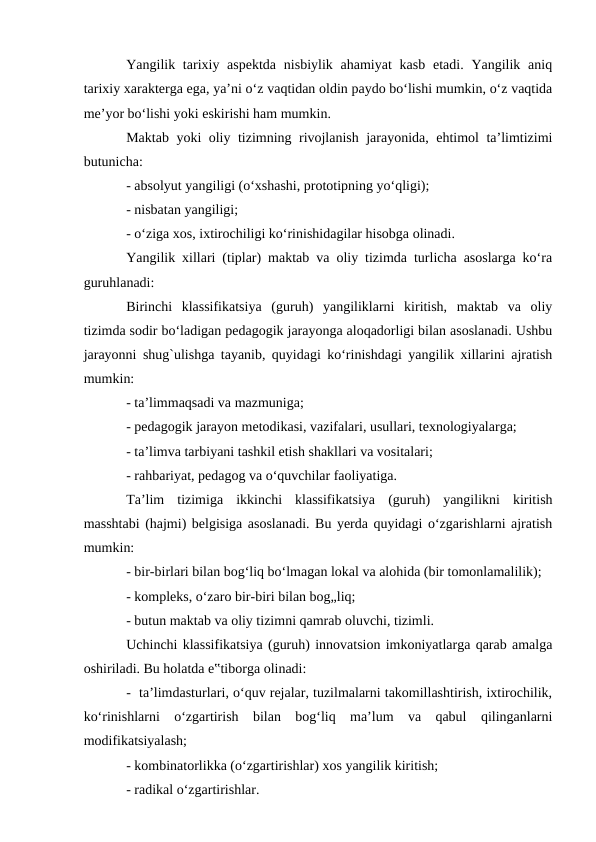 Yangilik tarixiy aspektda  nisbiylik ahamiyat  kasb  etadi. Yangilik aniq
tarixiy xarakterga ega, ya’ni o‘z vaqtidan oldin paydo bo‘lishi mumkin, o‘z vaqtida
me’yor bo‘lishi yoki eskirishi ham mumkin. 
Maktab yoki oliy tizimning rivojlanish jarayonida, ehtimol ta’limtizimi
butunicha:  
- absolyut yangiligi (o‘xshashi, prototipning yo‘qligi); 
- nisbatan yangiligi;  
- o‘ziga xos, ixtirochiligi ko‘rinishidagilar hisobga olinadi. 
Yangilik xillari (tiplar) maktab va oliy tizimda turlicha asoslarga ko‘ra
guruhlanadi: 
Birinchi  klassifikatsiya  (guruh)  yangiliklarni  kiritish,  maktab  va  oliy
tizimda sodir bo‘ladigan pedagogik jarayonga aloqadorligi bilan asoslanadi. Ushbu
jarayonni shug`ulishga tayanib, quyidagi ko‘rinishdagi yangilik xillarini ajratish
mumkin:  
- ta’limmaqsadi va mazmuniga;  
- pedagogik jarayon metodikasi, vazifalari, usullari, texnologiyalarga; 
- ta’limva tarbiyani tashkil etish shakllari va vositalari;  
- rahbariyat, pedagog va o‘quvchilar faoliyatiga. 
Ta’lim  tizimiga  ikkinchi  klassifikatsiya  (guruh)  yangilikni  kiritish
masshtabi (hajmi) belgisiga asoslanadi. Bu yerda quyidagi o‘zgarishlarni ajratish
mumkin: 
- bir-birlari bilan bog‘liq bo‘lmagan lokal va alohida (bir tomonlamalilik); 
- kompleks, o‘zaro bir-biri bilan bog„liq; 
- butun maktab va oliy tizimni qamrab oluvchi, tizimli. 
Uchinchi klassifikatsiya (guruh) innovatsion imkoniyatlarga qarab amalga
oshiriladi. Bu holatda e‟tiborga olinadi: 
-  ta’limdasturlari, o‘quv rejalar, tuzilmalarni takomillashtirish, ixtirochilik,
ko‘rinishlarni  o‘zgartirish  bilan  bog‘liq  ma’lum  va  qabul  qilinganlarni
modifikatsiyalash;  
- kombinatorlikka (o‘zgartirishlar) xos yangilik kiritish;  
- radikal o‘zgartirishlar. 
