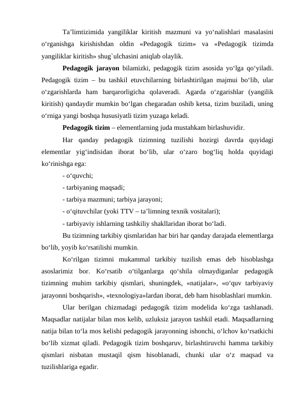Ta’limtizimida yangiliklar  kiritish  mazmuni  va  yo‘nalishlari  masalasini
o‘rganishga  kirishishdan  oldin  «Pedagogik  tizim»  va  «Pedagogik  tizimda
yangiliklar kiritish» shug`ulchasini aniqlab olaylik. 
Pedagogik jarayon bilamizki, pedagogik tizim asosida yo‘lga qo‘yiladi.
Pedagogik tizim – bu tashkil etuvchilarning birlashtirilgan majmui bo‘lib, ular
o‘zgarishlarda  ham  barqarorligicha  qolaveradi.  Agarda  o‘zgarishlar  (yangilik
kiritish) qandaydir mumkin bo‘lgan chegaradan oshib ketsa, tizim buziladi, uning
o‘rniga yangi boshqa hususiyatli tizim yuzaga keladi. 
Pedagogik tizim – elementlarning juda mustahkam birlashuvidir. 
Har  qanday  pedagogik  tizimning  tuzilishi  hozirgi  davrda  quyidagi
elementlar  yig‘indisidan  iborat  bo‘lib,  ular  o‘zaro  bog‘liq  holda  quyidagi
ko‘rinishga ega: 
- o‘quvchi; 
- tarbiyaning maqsadi; 
- tarbiya mazmuni; tarbiya jarayoni; 
- o‘qituvchilar (yoki TTV – ta’limning texnik vositalari); 
- tarbiyaviy ishlarning tashkiliy shakllaridan iborat bo‘ladi. 
Bu tizimning tarkibiy qismlaridan har biri har qanday darajada elementlarga
bo‘lib, yoyib ko‘rsatilishi mumkin. 
Ko‘rilgan  tizimni  mukammal  tarkibiy  tuzilish  emas  deb  hisoblashga
asoslarimiz  bor.  Ko‘rsatib  o‘tilganlarga  qo‘shila  olmaydiganlar  pedagogik
tizimning muhim  tarkibiy qismlari,  shuningdek,  «natijalar», «o‘quv tarbiyaviy
jarayonni boshqarish», «texnologiya»lardan iborat, deb ham hisoblashlari mumkin.
Ular berilgan chizmadagi  pedagogik tizim modelida ko‘zga tashlanadi.
Maqsadlar natijalar bilan mos kelib, uzluksiz jarayon tashkil etadi. Maqsadlarning
natija bilan to‘la mos kelishi pedagogik jarayonning ishonchi, o‘lchov ko‘rsatkichi
bo‘lib xizmat qiladi. Pedagogik tizim boshqaruv, birlashtiruvchi hamma tarkibiy
qismlari  nisbatan  mustaqil  qism  hisoblanadi,  chunki  ular  o‘z  maqsad  va
tuzilishlariga egadir. 
