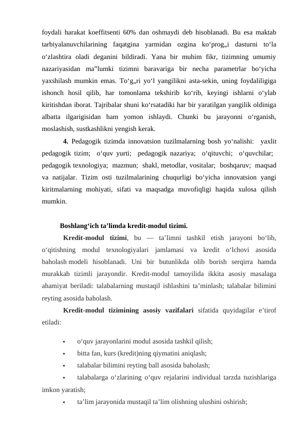 foydali harakat koeffitsenti 60% dan oshmaydi deb hisoblanadi. Bu esa maktab
tarbiyalanuvchilarining  faqatgina  yarmidan  ozgina  ko‘prog„i  dasturni  to‘la
o‘zlashtira  oladi  deganini  bildiradi.  Yana  bir  muhim  fikr,  tizimning  umumiy
nazariyasidan  ma‟lumki  tizimni  baravariga  bir  necha  parametrlar  bo‘yicha
yaxshilash mumkin emas. To‘g„ri yo‘l yangilikni asta-sekin, uning foydaliligiga
ishonch  hosil  qilib,  har  tomonlama  tekshirib  ko‘rib,  keyingi  ishlarni  o‘ylab
kiritishdan iborat. Tajribalar shuni ko‘rsatadiki har bir yaratilgan yangilik oldiniga
albatta  ilgarigisidan  ham  yomon  ishlaydi.  Chunki  bu  jarayonni  o‘rganish,
moslashish, sustkashlikni yengish kerak. 
4. Pedagogik tizimda innovatsion tuzilmalarning bosh yo‘nalishi:   yaxlit
pedagogik tizim;   o‘quv yurti;   pedagogik nazariya;   o‘qituvchi;   o‘quvchilar;  
pedagogik texnologiya;  mazmun;  shakl, metodlar, vositalar;  boshqaruv;  maqsad
va  natijalar.  Tizim  osti  tuzilmalarining  chuqurligi  bo‘yicha  innovatsion  yangi
kiritmalarning  mohiyati,  sifati  va  maqsadga  muvofiqligi  haqida  xulosa  qilish
mumkin. 
Boshlang‘ich ta’limda kredit-modul tizimi.
Kredit-modul  tizimi,  bu  —  ta’limni  tashkil  etish  jarayoni  bo‘lib,
o‘qitishning  modul  texnologiyalari  jamlamasi  va  kredit  o‘lchovi  asosida
baholash modeli  hisoblanadi.  Uni  bir  butunlikda  olib  borish  serqirra  hamda
murakkab  tizimli  jarayondir.  Kredit-modul  tamoyilida  ikkita  asosiy  masalaga
ahamiyat beriladi: talabalarning mustaqil ishlashini ta’minlash; talabalar bilimini
reyting asosida baholash.
Kredit-modul  tizimining  asosiy  vazifalari sifatida  quyidagilar  e’tirof
etiladi:

o‘quv jarayonlarini modul asosida tashkil qilish;

bitta fan, kurs (kredit)ning qiymatini aniqlash;

talabalar bilimini reyting ball asosida baholash;

talabalarga o‘zlarining o‘quv rejalarini individual tarzda tuzishlariga
imkon yaratish;

ta’lim jarayonida mustaqil ta’lim olishning ulushini oshirish;
