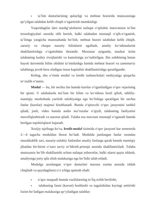 
ta’lim  dasturlarining  qulayligi  va  mehnat  bozorida  mutaxassisga
qo‘yilgan talabdan kelib chiqib o‘zgartirish mumkinligi.
Yuqoridagilar dars mashg‘ulotlarini nafaqat o‘qitishni innovatsion ta’lim
texnologiyalari  asosida  olib  borish,  balki  talabadan  mustaqil  o‘qib-o‘rganish,
ta’limga yangicha munosabatda bo‘lish, mehnat bozori  talabidan kelib chiqib,
zaruriy  va  chuqur  nazariy  bilimlarni  egallash,  amaliy  ko‘nikmalarini
shakllantirishga  o‘rgatishdan  iboratdir.  Muxtasar  aytganda,  mazkur  tizim
talabaning kasbiy rivojlanishi va kamolotiga yo‘naltirilgan. Ilm sohibining butun
hayoti davomida bilim olishini ta’minlashga hamda mehnat bozori va zamonaviy
talablarga javob bera oladigan inson kapitalini shakllantirishga qaratilgandir.
Keling, shu o‘rinda modul va kredit tushunchalari mohiyatiga qisqacha
to‘xtalib o‘tamiz.
Modul — bu, bir nechta fan hamda kurslar o‘rganiladigan o‘quv rejasining
bir  qismi.  U talabalarda ma’lum  bir  bilim  va  ko‘nikma  hosil  qilish,  tahliliy-
mantiqiy mushohada yuritish salohiyatiga  ega bo‘lishiga qaratilgan bir  nechta
fanlar (kurslar) majmui hisoblanadi. Bunda o‘qituvchi o‘quv jarayonini tashkil
qiladi,  jonli,  video  hamda  audio  ma’ruzalar  o‘qiydi,  talabaning  faoliyatini
muvofiqlashtiradi va nazorat qiladi. Talaba esa mavzuni mustaqil o‘rganadi hamda
berilgan topshiriqlarni bajaradi.
Xorijiy tajribaga ko‘ra, kredit-modul tizimida o‘quv jarayoni har semestrda
2—4  tagacha  moduldan  iborat  bo‘ladi.  Modulda  jamlangan  fanlar  osondan
murakkablik sari, nazariy-uslubiy fanlardan amaliy fanlarga qarab hamda mantiqiy
jihatdan bir-birini o‘zaro uzviy to‘ldirish prinsipi asosida shakllantiriladi. Talaba
mutaxassis bo‘lib shakllanishi uchun nafaqat axborotlar, balki ularni qayta ishlash,
amaliyotga joriy qila olish malakasiga ega bo‘lishi talab etiladi.
Modulga  asoslangan  o‘quv  dasturlari  maxsus  sxema  asosida  ishlab
chiqiladi va quyidagilarni o‘z ichiga qamrab oladi:

o‘quv maqsadi hamda vazifalarning to‘liq ochib berilishi;

 talabaning fanni (kursni) boshlashi va tugatishidan keyingi orttirishi
lozim bo‘ladigan malakasiga qo‘yiladigan talablar;
