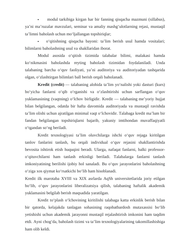 
 modul tarkibiga kirgan har bir fanning qisqacha mazmuni (sillabus),
ya’ni ma’ruzalar mavzulari, seminar va amaliy mashg‘ulotlarning rejasi, mustaqil
ta’limni baholash uchun mo‘ljallangan topshiriqlar;

o‘qitishning  qisqacha  bayoni:  ta’lim  berish  usul  hamda  vositalari;
bilimlarni baholashning usul va shakllaridan iborat.
Modul  asosida  o‘qitish  tizimida  talabalar  bilimi,  malakasi  hamda
ko‘nikmasini  baholashda  reyting  baholash  tizimidan  foydalaniladi.  Unda
talabaning barcha o‘quv faoliyati, ya’ni auditoriya va auditoriyadan tashqarida
olgan, o‘zlashtirgan bilimlari ball berish orqali baholanadi.
Kredit (credit) — talabaning alohida ta’lim yo‘nalishi yoki dasturi (kurs)
bo‘yicha  fanlarni  o‘qib  o‘rganishi  va  o‘zlashtirishi  uchun  sarflangan  o‘quv
yuklamasining (vaqtning) o‘lchov birligidir. Kredit — talabaning me’yoriy hujjat
bilan belgilangan, odatda bir hafta davomida auditoriyada va mustaqil ravishda
ta’lim olishi uchun ajratilgan minimal vaqt o‘lchovidir. Talabaga kredit ma’lum bir
fandan  belgilangan  topshiriqlarni  bajarib,  yakuniy  imtihondan  muvaffaqiyatli
o‘tgandan so‘ng beriladi.
Kredit  texnologiyasi  ta’lim  oluvchilarga  ishchi  o‘quv  rejaga  kiritilgan
tanlov  fanlarini  tanlash,  bu  orqali  individual  o‘quv  rejasini  shakllantirishda
bevosita ishtirok etish huquqini beradi. Ularga, nafaqat fanlarni, balki professor-
o‘qituvchilarni  ham  tanlash  erkinligi  beriladi.  Talabalarga  fanlarni  tanlash
imkoniyatining berilishi ijobiy hol sanaladi. Bu o‘quv jarayonlarini baholashning
o‘ziga xos qiymat ko‘rsatkichi bo‘lib ham hisoblanadi.
Kredit ilk marotaba XVIII va XIX asrlarda AqSh universitetlarida joriy etilgan
bo‘lib,  o‘quv  jarayonlarini  liberalizatsiya  qilish,  talabaning  haftalik  akademik
yuklamasini belgilab berish maqsadida yaratilgan.
Kredit to‘plash o‘lchovining kiritilishi talabaga katta erkinlik berish bilan
bir  qatorda,  kelajakda  tanlagan  sohasining  raqobatbardosh  mutaxassisi  bo‘lib
yetishishi uchun akademik jarayonni mustaqil rejalashtirish imkonini ham taqdim
etdi. Ayni chog‘da, baholash tizimi va ta’lim texnologiyalarining takomillashishiga
ham olib keldi.
