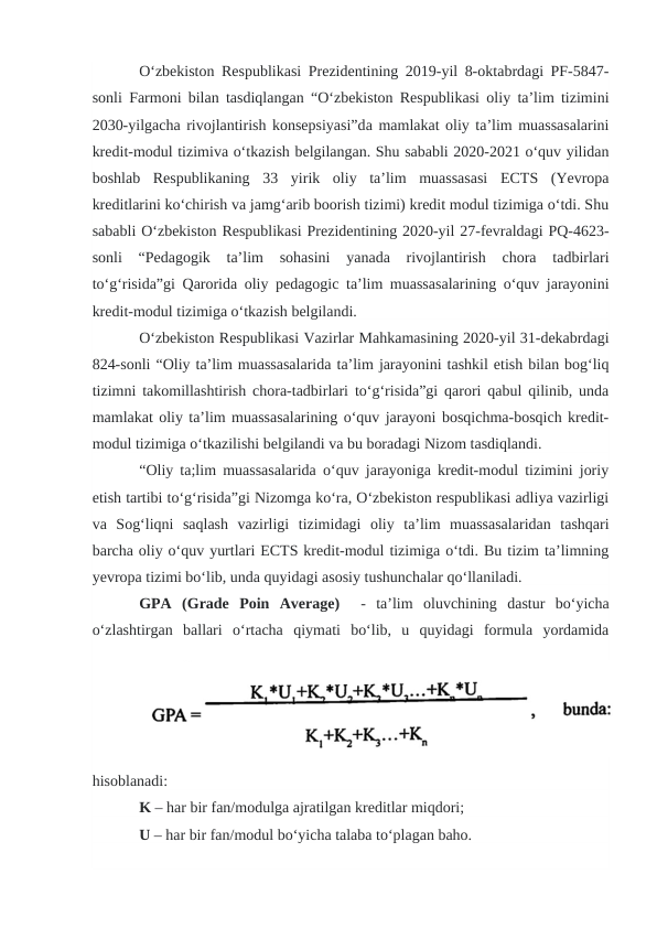 O‘zbekiston Respublikasi Prezidentining 2019-yil 8-oktabrdagi PF-5847-
sonli Farmoni bilan tasdiqlangan “O‘zbekiston Respublikasi oliy ta’lim tizimini
2030-yilgacha rivojlantirish konsepsiyasi”da mamlakat oliy ta’lim muassasalarini
kredit-modul tizimiva o‘tkazish belgilangan. Shu sababli 2020-2021 o‘quv yilidan
boshlab  Respublikaning  33  yirik  oliy  ta’lim  muassasasi  ECTS  (Yevropa
kreditlarini ko‘chirish va jamg‘arib boorish tizimi) kredit modul tizimiga o‘tdi. Shu
sababli O‘zbekiston Respublikasi Prezidentining 2020-yil 27-fevraldagi PQ-4623-
sonli  “Pedagogik  ta’lim  sohasini  yanada  rivojlantirish  chora  tadbirlari
to‘g‘risida”gi Qarorida oliy pedagogic ta’lim muassasalarining o‘quv jarayonini
kredit-modul tizimiga o‘tkazish belgilandi.
O‘zbekiston Respublikasi Vazirlar Mahkamasining 2020-yil 31-dekabrdagi
824-sonli “Oliy ta’lim muassasalarida ta’lim jarayonini tashkil etish bilan bog‘liq
tizimni takomillashtirish chora-tadbirlari to‘g‘risida”gi qarori qabul qilinib, unda
mamlakat oliy ta’lim muassasalarining o‘quv jarayoni bosqichma-bosqich kredit-
modul tizimiga o‘tkazilishi belgilandi va bu boradagi Nizom tasdiqlandi.
“Oliy ta;lim muassasalarida o‘quv jarayoniga kredit-modul tizimini joriy
etish tartibi to‘g‘risida”gi Nizomga ko‘ra, O‘zbekiston respublikasi adliya vazirligi
va  Sog‘liqni  saqlash  vazirligi  tizimidagi  oliy  ta’lim  muassasalaridan  tashqari
barcha oliy o‘quv yurtlari ECTS kredit-modul tizimiga o‘tdi. Bu tizim ta’limning
yevropa tizimi bo‘lib, unda quyidagi asosiy tushunchalar qo‘llaniladi.
GPA  (Grade  Poin  Average)   -  ta’lim  oluvchining  dastur  bo‘yicha
o‘zlashtirgan  ballari  o‘rtacha  qiymati  bo‘lib,  u  quyidagi  formula  yordamida
hisoblanadi:
K – har bir fan/modulga ajratilgan kreditlar miqdori;
U – har bir fan/modul bo‘yicha talaba to‘plagan baho.

