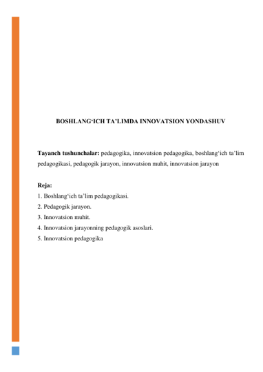  
 
 
 
 
 
 
 
 
BOSHLANG‘ICH TAʼLIMDA INNOVATSION YONDASHUV 
 
 
Tayanch tushunchalar: pedagogika, innovatsion pedagogika, boshlang‘ich ta’lim 
pedagogikasi, pedagogik jarayon, innovatsion muhit, innovatsion jarayon 
 
Reja: 
1. Boshlang‘ich ta’lim pedagogikasi. 
2. Pedagogik jarayon. 
3. Innovatsion muhit. 
4. Innovatsion jarayonning pedagogik asoslari. 
5. Innovatsion pedagogika 
 
 
 
 
 
 
 
 
 
