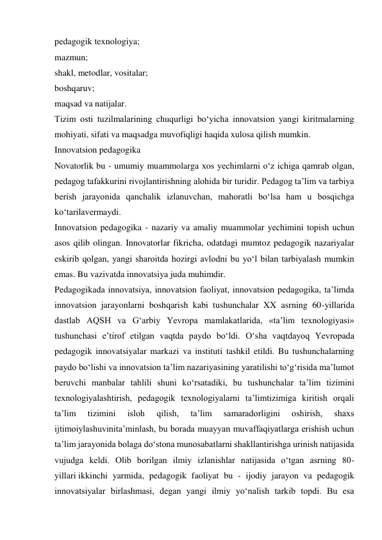 pedagogik texnologiya; 
mazmun; 
shakl, metodlar, vositalar; 
boshqaruv; 
maqsad va natijalar. 
Tizim osti tuzilmalarining chuqurligi bo‘yicha innovatsion yangi kiritmalarning 
mohiyati, sifati va maqsadga muvofiqligi haqida xulosa qilish mumkin. 
Innovatsion pedagogika 
Novatorlik bu - umumiy muammolarga xos yechimlarni o‘z ichiga qamrab olgan, 
pedagog tafakkurini rivojlantirishning alohida bir turidir. Pedagog ta’lim va tarbiya 
berish jarayonida qanchalik izlanuvchan, mahoratli bo‘lsa ham u bosqichga 
ko‘tarilavermaydi. 
Innovatsion pedagogika - nazariy va amaliy muammolar yechimini topish uchun 
asos qilib olingan. Innovatorlar fikricha, odatdagi mumtoz pedagogik nazariyalar 
eskirib qolgan, yangi sharoitda hozirgi avlodni bu yo‘l bilan tarbiyalash mumkin 
emas. Bu vazivatda innovatsiya juda muhimdir. 
Pedagogikada innovatsiya, innovatsion faoliyat, innovatsion pedagogika, ta’limda 
innovatsion jarayonlarni boshqarish kabi tushunchalar XX asrning 60-yillarida 
dastlab AQSH va G‘arbiy Yevropa mamlakatlarida, «ta’lim texnologiyasi» 
tushunchasi e’tirof etilgan vaqtda paydo bo‘ldi. O‘sha vaqtdayoq Yevropada 
pedagogik innovatsiyalar markazi va instituti tashkil etildi. Bu tushunchalarning 
paydo bo‘lishi va innovatsion ta’lim nazariyasining yaratilishi to‘g‘risida ma’lumot 
beruvchi manbalar tahlili shuni ko‘rsatadiki, bu tushunchalar ta’lim tizimini 
texnologiyalashtirish, pedagogik texnologiyalarni ta’limtizimiga kiritish orqali 
ta’lim 
tizimini 
isloh 
qilish, 
ta’lim 
samaradorligini 
oshirish, 
shaxs 
ijtimoiylashuvinita’minlash, bu borada muayyan muvaffaqiyatlarga erishish uchun 
ta’lim jarayonida bolaga do‘stona munosabatlarni shakllantirishga urinish natijasida 
vujudga keldi. Olib borilgan ilmiy izlanishlar natijasida o‘tgan asrning 80-
yillari ikkinchi yarmida, pedagogik faoliyat bu - ijodiy jarayon va pedagogik 
innovatsiyalar birlashmasi, degan yangi ilmiy yo‘nalish tarkib topdi. Bu esa 
