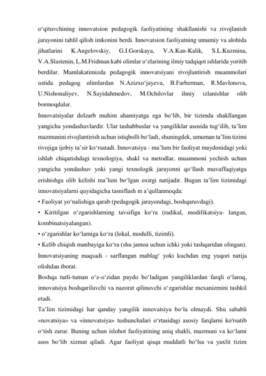 o‘qituvchining innovatsion pedagogik faoliyatining shakllanishi va rivojlanish 
jarayonini tahlil qilish imkonini berdi. Innovatsion faoliyatning umumiy va alohida 
jihatlarini 
K.Angelovskiy, 
G.I.Gorskaya, 
V.A.Kan-Kalik, 
S.L.Kuzmina, 
V.A.Slastenin, L.M.Fridman kabi olimlar o‘zlarining ilmiy tadqiqot ishlarida yoritib 
berdilar. Mamlakatimizda pedagogik innovatsiyani rivojlantirish muammolari 
ustida pedagog olimlardan N.Azizxo‘jayeva, B.Farberman, R.Mavlonova, 
U.Nishonaliyev, 
N.Sayidahmedov, 
M.Ochilovlar 
ilmiy 
izlanishlar 
olib 
bormoqdalar. 
Innovatsiyalar dolzarb muhim ahamiyatga ega bo‘lib, bir tizimda shakllangan 
yangicha yondashuvlardir. Ular tashabbuslar va yangiliklar asosida tug‘ilib, ta’lim 
mazmunini rivojlantirish uchun istiqbolli bo‘ladi, shuningdek, umuman ta’lim tizimi 
rivojiga ijobiy ta’sir ko‘rsatadi. Innovatsiya - ma’lum bir faoliyat maydonidagi yoki 
ishlab chiqarishdagi texnologiya, shakl va metodlar, muammoni yechish uchun 
yangicha yondashuv yoki yangi texnologik jarayonni qo‘llash muvaffaqiyatga 
erishishga olib kelishi ma’lum bo‘lgan oxirgi natijadir. Bugun ta’lim tizimidagi 
innovatsiyalarni quyidagicha tasniflash m a’qullanmoqda: 
• Faoliyat yo‘nalishiga qarab (pedagogik jarayondagi, boshqaruvdagi). 
• Kiritilgan o‘zgarishlarning tavsifiga ko‘ra (radikal, modifikatsiya- langan, 
kombinatsiyalangan). 
• o‘zgarishlar ko‘lamiga ko‘ra (lokal, modulli, tizimli). 
• Kelib chiqish manbayiga ko‘ra (shu jamoa uchun ichki yoki tashqaridan olingan). 
Innovatsiyaning maqsadi - sarflangan mablag‘ yoki kuchdan eng yuqori natija 
olishdan iborat. 
Boshqa turli-tuman o‘z-o‘zidan paydo bo‘ladigan yangiliklardan farqli o‘laroq, 
innovatsiya boshqariluvchi va nazorat qilinuvchi o‘zgarishlar mexanizmini tashkil 
etadi. 
Ta’lim tizimidagi har qanday yangilik innovatsiya bo‘la olmaydi. Shu sababli 
«novatsiya» va «innovatsiya» tushunchalari o‘rtasidagi asosiy farqlarni ko'rsatib 
o‘tish zarur. Buning uchun islohot faoliyatining aniq shakli, mazmuni va ko‘lami 
asos bo‘lib xizmat qiladi. Agar faoliyat qisqa muddatli bo‘lsa va yaxlit tizim 
