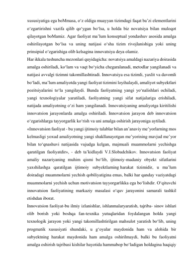 xususiyatiga ega boMmasa, o‘z oldiga muayyan tizimdagi faqat ba’zi elementlarini 
o‘zgartirishni vazifa qilib qo‘ygan bo‘lsa, u holda biz novatsiya bilan muloqot 
qilayotgan boMamiz. Agar faoliyat ma’lum konseptual yondashuv asosida amalga 
oshirilayotgan bo‘lsa va uning natijasi o‘sha tizim rivojlanishiga yoki uning 
prinsipial o‘zgarishiga olib kelsagina innovatsiya deya olamiz. 
Har ikkala tushuncha mezonlari quyidagicha: novatsiya amaldagi nazariya doirasida 
amalga oshiriladi, ko‘lam va vaqt bo‘yicha chegaralanadi, metodlar yangilanadi va 
natijasi avvalgi tizimni takomillashtiradi. Innovatsiya esa tizimli, yaxlit va davomli 
bo‘ladi, ma’lum amaliyotda yangi faoliyat tizimini loyihalaydi, amaliyot subyektlari 
pozitsiyalarini to‘la yangilaydi. Bunda faoliyatning yangi yo‘nalishlari ochiladi, 
yangi texnologiyalar yaratiladi, faoliyatning yangi sifat natijalariga erishiladi, 
natijada amaliyotning o‘zi ham yangilanadi. Innovatsiyaning amaliyotga kiritilishi 
innovatsion jarayonlarda amalga oshiriladi. Innovatsion jarayon deb innovatsion 
o‘zgarishlarga tayyorgarlik ko‘rish va uni amalga oshirish jarayoniga aytiladi. 
«Innovatsion faoliyat - bu yangi ijtimoiy talablar bilan an’anaviy me’yorlarning mos 
kelmasligi yoxud amaliyotning yangi shakllanayotgan me’yorining mavjud me’yor 
bilan to‘qnashuvi natijasida vujudga kelgan, majmuali muammolarni yechishga 
qaratilgan faoliyatdir», - deb ta’kidlaydi V.I.Slobadchikov. Innovatsion faoliyat 
amaliy nazariyaning muhim qismi bo‘lib, ijtimoiy-madaniy obyekt sifatlarini 
yaxshilashga qaratilgan ijtimoiy subyektlarning harakat tizimidir, u ma’lum 
doiradagi muammolarni yechish qobiliyatigina emas, balki har qanday vaziyatdagi 
muammolarni yechish uchun motivatsion tayyorgarlikka ega bo‘lishdir. O‘qituvchi 
innovatsion faoliyatining markaziy masalasi o‘quv jarayonini samarali tashkil 
etishdan iborat. 
Innovatsion faoliyat-bu ilmiy izlanishlar, ishlanmalaryaratish, tajriba- sinov ishlari 
olib borish yoki boshqa fan-texnika yutuqlaridan foydalangan holda yangi 
texnologik jarayon yoki yangi takomillashtirilgan mahsulot yaratish bo‘lib, uning 
progmatik xususiyati shundaki, u g‘oyalar maydonida ham va alohida bir 
subyektning harakat maydonida ham amalga oshirilmaydi, balki bu faoliyatni 
amalga oshirish tajribasi kishilar hayotida hammabop bo‘ladigan holdagina haqiqiy 
