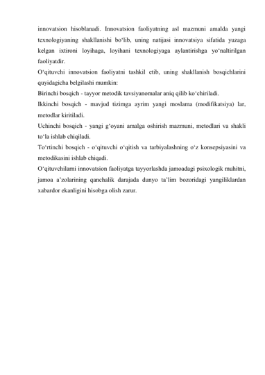 innovatsion hisoblanadi. Innovatsion faoliyatning asl mazmuni amalda yangi 
texnologiyaning shakllanishi bo‘lib, uning natijasi innovatsiya sifatida yuzaga 
kelgan ixtironi loyihaga, loyihani texnologiyaga aylantirishga yo‘naltirilgan 
faoliyatdir. 
O‘qituvchi innovatsion faoliyatni tashkil etib, uning shakllanish bosqichlarini 
quyidagicha belgilashi mumkin: 
Birinchi bosqich - tayyor metodik tavsiyanomalar aniq qilib ko‘chiriladi. 
Ikkinchi bosqich - mavjud tizimga ayrim yangi moslama (modifikatsiya) lar, 
metodlar kiritiladi. 
Uchinchi bosqich - yangi g‘oyani amalga oshirish mazmuni, metodlari va shakli 
to‘la ishlab chiqiladi. 
To‘rtinchi bosqich - o‘qituvchi o‘qitish va tarbiyalashning o‘z konsepsiyasini va 
metodikasini ishlab chiqadi. 
O‘qituvchilarni innovatsion faoliyatga tayyorlashda jamoadagi psixologik muhitni, 
jamoa a’zolarining qanchalik darajada dunyo ta’lim bozoridagi yangiliklardan 
xabardor ekanligini hisobga olish zarur. 
