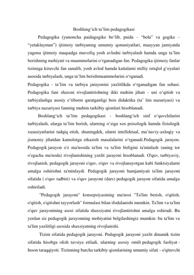  
Boshlang‘ich ta’lim pedagogikasi 
         Pedagogika (yunoncha paidagogike bo‘lib, paida – “bola” va gogike – 
“yetaklayman”) ijtimoiy tarbiyaning umumiy qonuniyatlari, muayyan jamiyatda 
yagona ijtimoiy maqsadga muvofiq yosh avlodni tarbiyalash hamda unga ta’lim 
berishning mohiyati va muammolarini o‘rganadigan fan. Pedagogika ijtimoiy fanlar 
tizimiga kiruvchi fan sanalib, yosh avlod hamda kattalarni milliy istiqlol g‘oyalari 
asosida tarbiyalash, unga ta’lim berishmuammolarini o‘rganadi. 
Pedagogika - ta’lim va tarbiya jarayonini yaxlitlikda o‘rganadigan fan sohasi. 
Pedagogika fani shaxsni rivojlantirishning ikki muhim jihati - uni o‘qitish va 
tarbiyalashga asosiy e’tiborni qaratganligi bois didaktika (ta’ lim nazariyasi) va 
tarbiya nazariyasi fanning muhim tarkibiy qismlari hisoblanadi. 
         Boshlang‘ich ta’lim pedagogikasi - boshlang‘ich sinf o‘quvchilarini 
tarbiyalash, ularga ta’lim berish, ularning o‘ziga xos psixologik hamda fiziologik 
xususiyatlarini tadqiq etish, shuningdek, ularni intellektual, ma’naviy-axloqiy va 
jismoniy jihatdan kamolotga etkazish masalalarini o‘rganadi.Pedagogik jarayon. 
Pedagogik jarayon o'z ma'nosida ta'lim va ta'lim birligini ta'minlash (uning tor 
o'zgacha ma'noda) rivojlanishining yaxlit jarayoni hisoblanadi. O'quv, tarbiyaviy, 
rivojlanish, pedagogik jarayoni o'quv, o'quv va rivojlanayotgan kabi funktsiyalarni 
amalga oshirishni ta'minlaydi. Pedagogik jarayoni hamjamiyati ta'lim jarayoni 
sifatida ( o'quv tadbiri) va o'quv jarayoni (dars) pedagogik jarayon sifatida amalga 
oshiriladi. 
"Pedagogik jarayoni" konsepsiyasining ma'nosi "Ta'lim berish, o'qitish, 
o'qitish, o'qitishni tayyorlash" formulasi bilan ifodalanishi mumkin. Ta'lim va ta'lim 
o'quv jarayonining asosi sifatida shaxsiyatni rivojlantirishni amalga oshiradi. Bu 
yerdan siz pedagogik jarayonning mohiyatini belgilashingiz mumkin: bu ta'lim va 
ta'lim yaxlitligi asosida shaxsiyatning rivojlanishi. 
Tizim sifatida pedagogik jarayoni. Pedagogik jarayoni yaxlit dinamik tizim 
sifatida hisobga olish tavsiya etiladi, ularning asosiy omili pedagogik faoliyat - 
Inson taraqqiyoti. Tizimning barcha tarkibiy qismlarining umumiy sifati - o'qituvchi 
