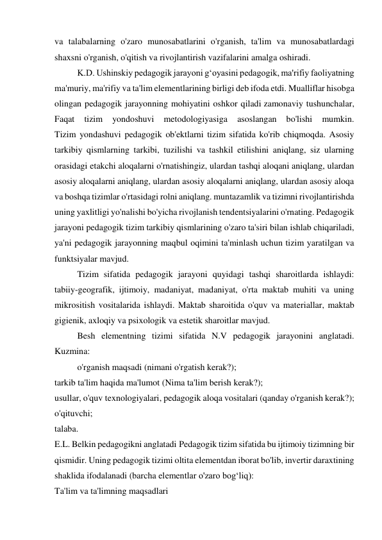 va talabalarning o'zaro munosabatlarini o'rganish, ta'lim va munosabatlardagi 
shaxsni o'rganish, o'qitish va rivojlantirish vazifalarini amalga oshiradi. 
K.D. Ushinskiy pedagogik jarayoni g‘oyasini pedagogik, ma'rifiy faoliyatning 
ma'muriy, ma'rifiy va ta'lim elementlarining birligi deb ifoda etdi. Mualliflar hisobga 
olingan pedagogik jarayonning mohiyatini oshkor qiladi zamonaviy tushunchalar, 
Faqat 
tizim 
yondoshuvi 
metodologiyasiga 
asoslangan 
bo'lishi 
mumkin. 
Tizim yondashuvi pedagogik ob'ektlarni tizim sifatida ko'rib chiqmoqda. Asosiy 
tarkibiy qismlarning tarkibi, tuzilishi va tashkil etilishini aniqlang, siz ularning 
orasidagi etakchi aloqalarni o'rnatishingiz, ulardan tashqi aloqani aniqlang, ulardan 
asosiy aloqalarni aniqlang, ulardan asosiy aloqalarni aniqlang, ulardan asosiy aloqa 
va boshqa tizimlar o'rtasidagi rolni aniqlang. muntazamlik va tizimni rivojlantirishda 
uning yaxlitligi yo'nalishi bo'yicha rivojlanish tendentsiyalarini o'rnating. Pedagogik 
jarayoni pedagogik tizim tarkibiy qismlarining o'zaro ta'siri bilan ishlab chiqariladi, 
ya'ni pedagogik jarayonning maqbul oqimini ta'minlash uchun tizim yaratilgan va 
funktsiyalar mavjud. 
Tizim sifatida pedagogik jarayoni quyidagi tashqi sharoitlarda ishlaydi: 
tabiiy-geografik, ijtimoiy, madaniyat, madaniyat, o'rta maktab muhiti va uning 
mikrositish vositalarida ishlaydi. Maktab sharoitida o'quv va materiallar, maktab 
gigienik, axloqiy va psixologik va estetik sharoitlar mavjud. 
Besh elementning tizimi sifatida N.V pedagogik jarayonini anglatadi. 
Kuzmina: 
o'rganish maqsadi (nimani o'rgatish kerak?); 
tarkib ta'lim haqida ma'lumot (Nima ta'lim berish kerak?); 
usullar, o'quv texnologiyalari, pedagogik aloqa vositalari (qanday o'rganish kerak?); 
o'qituvchi; 
talaba. 
E.L. Belkin pedagogikni anglatadi Pedagogik tizim sifatida bu ijtimoiy tizimning bir 
qismidir. Uning pedagogik tizimi oltita elementdan iborat bo'lib, invertir daraxtining 
shaklida ifodalanadi (barcha elementlar o'zaro bog‘liq): 
Ta'lim va ta'limning maqsadlari 
