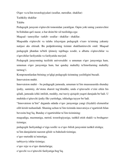 O'quv va ta'lim texnologiyalari (usullar, metodlar, shakllar) 
Tashkiliy shakllar 
Talaba 
Pedagogik jarayoni o'qituvchi tomonidan yaratilgan. Oqim yoki uning yaratuvchisi 
bo'lishidan qat'i nazar, u har doim bir xil tuzilishga ega: 
Maqsad - tamoyillar - tarkib - usullar - shakllar - shakllar. 
Maqsadda o'qituvchi va talaba izlayotgan pedagogik o'zaro ta'sirning yakuniy 
natijasi aks ettiradi. Bu pedpektorning tizimni shakllantiruvchi omil. Maqsad 
pedagogik jihatdan ta'birli ijtimoiy tajribaga xosdir, u albatta o'qituvchilar va 
o'quvchilar faoliyatida va faoliyatida mavjud. 
Pedagogik jarayonning tuzilishi universaldir: u umuman o'quv jarayoniga ham, 
umuman o'quv jarayoniga ham, har qanday mahalliy ta'limotlarning mahalliy 
tarmog‘i. 
Komponentlardan birining yo'qligi pedagogik tizimning yaxlitligini buzadi. 
Innovatsion muhit. 
Innovatsion muhit – bu pedagogik jamoada, umuman ta‘lim muassasasida shunday 
ijodiy, samimiy, do‘stona sharoit tug‘diradiki, unda o‘qituvuchi o‘zini erkin his 
qiladi, jamoada ichki intilish, moddiy, ma‘naviy qiziqish yuqori darajada bo‘ladi. U 
muhitda o‘qituvchi ijodiy fikr yuritishga, ishlashga tayyor bo‘ladi. 
“Innovatsion ta’lim” deganda odatda o‘quv jarayoniga yangi (foydali) elementlar 
olib kirish tushuniladi. Shuning uchun ta’lim tizimida innovatsiya o‘zgartirish bilan 
bevosita bog‘liq. Bunday o‘zgartirishlar ta’lim tizimining: 
maqsadiga, mazmuniga, metod, texnologiyasiga, tashkil etish shakli va boshqaruv 
tizimiga; 
pedagogik faoliyatdagi o‘ziga xoslik va o‘quv-bilish jarayonini tashkil etishga; 
ta’lim darajalarini nazorat qilish va baholash tizimiga; 
o‘quv-metodik ta’minotiga; 
tarbiyaviy ishlar tizimiga; 
o‘quv reja va o‘quv dasturlariga; 
o‘quvchi va o‘qituvchi faoliyatiga bog‘liq. 
