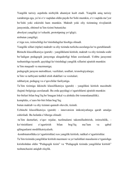 Yangilik tarixiy aspektda nisbiylik ahamiyat kasb etadi. Yangilik aniq tarixiy 
xarakterga ega, ya’ni o‘z vaqtidan oldin paydo bo‘lishi mumkin, o‘z vaqtida me’yor 
bo‘lishi yoki eskirishi ham mumkin. Maktab yoki oliy tizimning rivojlanish 
jarayonida, ehtimol ta’lim tizimi butunicha: 
absolyut yangiligi (o‘xshashi, prototipning yo‘qligi); 
nisbatan yangiligi; 
o‘ziga xos, ixtirochiligi ko‘rinishidagilar hisobga olinadi. 
Yangilik xillari (tiplar) maktab va oliy tizimda turlicha asoslarga ko‘ra guruhlanadi: 
Birinchi klassifikatsiya (guruh) - yangiliklarni kiritish, maktab va oliy tizimda sodir 
bo‘ladigan pedagogik jarayonga aloqadorligi bilan asoslanadi. Ushbu jarayonni 
tushunishga tayanib, quyidagi ko‘rinishdagi yangilik xillarini ajratish mumkin: 
ta’lim maqsadi va mazmuniga; 
pedagogik jarayon metodikasi, vazifalari, usullari, texnologiyalarga; 
ta’lim va tarbiyani tashkil etish shakllari va vositalari; 
rahbariyat, pedagog va o‘quvchilar faoliyatiga. 
Ta’lim tizimiga ikkinchi klassifikatsiya (guruh) - yangilikni kiritish masshtabi 
(hajmi) belgisiga asoslanadi. Bu erda quyidagi o‘zgarishlarni ajratish mumkin: 
bir-birlari bilan bog‘liq bo‘lmagan lokal va alohida (bir tomonlamalilik); 
kompleks, o‘zaro bir-biri bilan bog‘liq; 
butun maktab va oliy tizimni qamrab oluvchi, tizimli. 
Uchinchi klassifikatsiya (guruh) - innovatsion imkoniyatlarga qarab amalga 
oshiriladi. Bu holatda e’tiborga olinadi: 
-ta’lim dasturlari, o‘quv rejalar, tuzilmalarni takomillashtirish, ixtirochilik, - 
ko‘rinishlarni 
o‘zgartirish 
bilan 
bog‘liq 
ma’lum 
va 
qabul 
qilinganlarni modifikatsiyalash; 
-kombinatorlikka (o‘zgartirishlar) xos yangilik kiritish; radikal o‘zgartirishlar. 
Ta’lim tizimida yangiliklar kiritish mazmuni va yo‘nalishlari masalasini o‘rganishga 
kirishishdan oldin “Pedagogik tizim” va “Pedagogik tizimda yangiliklar kiritish” 
tushunchasini aniqlab olaylik. 
