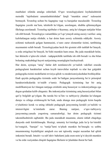 manbalari sifatida amalga oshiriladi. O‘quv texnologiyalarni loyihalashtirish 
metodik “tajribalarni umumlashtirishdan” farqli “mumkin emas” xulosasini 
bermaydi. Texnolog uchun bu faqatgina vaqt va harajatlar masalasidir. Texnolog 
faqatgina yaxshi ma’lum, tekshirib ko‘rilgan, asoslangan, shubha qilinmaydigan 
fikrlarga asoslanadi. Texnolog tajribalar o‘tkazmay, aniq ko‘zlangan natijalar bilan 
ish olib boradi. Texnologiya variantlikka yo‘l qo‘ymaydi uning asosiy vazifasi -aniq 
kafolatlangan natija olishdir, u har doim ham asosiy echimida oddiydir. Asosiy 
echimni tushunish qolgan hammasini, o‘zaro zarur elementlar tizimi, tartibining 
mazmunini ochib beradi. Texnologiyadan hech bir qismini olib tashlab bo‘lmaydi, 
u erda ortiqchasi bo‘lmaydi, bo‘lishi mumkin ham emas. Bu juda murakkab holat, 
har ikkinchi o‘qituvchi izlash - tadqiqotchilik tartibida ish olib boradi va shu bilan 
bolaning maktabdagi hayoti natijasining noaniqligini kuchaytiradi. 
Har doim, ayniqsa “aniq” fanlar deb nomlanuvchi yo‘nalish vakillari orasida 
pedagoglarni harakterlari uchun koyib turuvchilar topiladi va ular har galgidek 
pedagogika tizimi modellarini reviziya qilish va moderizatsiyalashdan boshlaydilar. 
Endi quyida pedagogika tizimida sodir bo‘ladigan jarayonlarniig ba’zi prinsipial 
harakteristikalarida to‘xtalib o‘tamiz. Pedagogik tizimining har bir aniq 
modifikatsiyasi ko‘zlangan natijaga erishishi aniq hususiyat va imkoniyatlarga ega 
degan qoidadan kelib chiqamiz. Bu imkoniyatlar tizimining aniq hususiyatlari bilan 
qat’iy belgilab qo‘yilgan. Bu tarzda biz ta’lim va tarbiyaviy jihatdan ko‘zlangan 
daraja va sifatga erishmoqchi bo‘lsak, unda shunga mos pedagogik tizim haqida 
o‘ylashimiz kerak va uning ishlashi pedagogik jarayonning kerakli yo‘nalishi va 
intensivligini 
ta’minlashi 
zarur. 
Buning 
natijasi, 
o‘quv-tarbiyaviy 
jarayonning yanada yuqoriroq samaradorligi, har doim pedagogik tizimni 
takomillashtirish oqibatidir. Bu juda murakkab muammo, ularni ishlab chiqishga 
dunyoda endi kirishilmoqda. Hozirgi, umumiy ko‘rinishga juda ko‘p ko‘rinishli 
ko‘rsatgich, “harajat” va “natija”larni to‘plash mumkin bo‘lmoqda va ushbu 
muammoning foydaliligini aniqlash esa uni iqtisodiy nuqtai nazardan hal qilish 
imkonini beradi. Intuitiv va sub’ektiv baholarni juda oson noto‘g‘ri deyish mumkin 
va bu erda vaziyatdan chiqish faqatgina fikrlarni to‘plashdan iborat bo‘ladi. 
