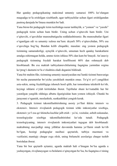 Har qanday pedagogikaning maksimal umumiy samarasi 100% ko‘zlangan 
maqsadga to‘la erishilgan xisoblanib, agar tarbiyachilar uchun ilgari erishilgandan 
pastroq darajada bo‘lmasa mumkin bo‘ladi. 
Yana biron-bir pedagogik tizim tuzilishiga nazar tashlaylik, u “yomon” va “yaxshi” 
pedagogik tizim uchun ham birdir. Uning uchun o‘qituvchi ham birdir. Uni 
o‘qituvchi, o‘quvchilar munosabatigacha soddalashtiramiz. Bu munosabatlar ilgari 
o‘rganilgan edi va umumiy xulosa ma’lum: deyarli 50% o‘qituvchidan, 50% esa 
o‘quvchiga bog‘liq. Bundan kelib chiqadiki, masalan: eng yomon pedagogik 
tizimning samaradorligi, aytaylik o‘qituvchi, umuman hech qanday harakatlarni 
amalga oshirmagan holda, ammo tizim ishlasa 50% dan kam bo‘lmaydi. An’anaviy 
pedagogik tizimning foydali harakat koeffitsenti 60% dan oshmaydi deb 
hisoblanadi. Bu esa maktab tarbiyalanuvchilarining faqatgina yarmidan ozgina 
ko‘prog‘i dasturni to‘la o‘zlashtira oladi deganini bildiradi. 
Yana bir muhim fikr, tizimning umumiy nazariyasidan ma’lumki tizimni baravariga 
bir necha parametrlar bo‘yicha yaxshilash mumkin emas. To‘g‘ri yo‘l yangilikni 
asta-sekin, uning foydaliligiga ishonch hosil qilib, har tomonlama tekshirib ko‘rib, 
keyingi ishlarni o‘ylab kiritishdan iborat. Tajribalar shuni ko‘rsatadiki har bir 
yaratilgan yangilik oldiniga albatta ilgarigisidan ham yomon ishlaydi. Chunki bu 
jarayonni o‘rganish, moslashish, sustkashlikni yengish kerak. 
3. Pedagogik tizimni takomillashtirishning asosiy yo‘llari ikkita: intensiv va 
ekstensiv. Intensiv rivojlanish pedagogik tizimni ichki imkoniyatlar xisobiga, 
ekstensiv yo‘l esa qo‘shimcha kuchlar jalb etish – ya’ni, vositalar, asbob-uskunalar, 
texnologiyalar 
xisobiga 
takomillashtirishni 
ko‘zda 
tutadi. 
Pedagogik 
texnologiyaning, intensiv rivojlanish imkoniyatlari tugagan deb hisoblanadi: 
maktabning mavjudligi ming yilliklar davomida hamma yo‘llarni sinab ko‘rib 
bo‘lgan, 
hozirgi 
pedagoglar 
nasibasi 
qaytarish, 
tarbiya 
mazmuni 
va 
vazifasini, mantiqiy chuqur esga olish, uning birlamchi asoslariga chuqur tushib 
borishdan iborat. 
Yana bir bor qaytarib aytamiz, agarda maktab hali o‘lmagan bo‘lsa agarda u 
yashayotgan, rivojlanayogan va bolalarni o‘qitayotgan bo‘lsa, bu faqatgina o‘zining 
