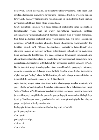 konservativ tabiati hisobigadir. Ba’zi nazariyotchilar aytadilarki, juda yaqin vaqt 
ichida pedagogikada innovatsiya bir ma’noni – orqaga, o‘tmishga, o‘ylab va oqilona 
tarbiyalash, ma’naviy tarbiyalovchi, yangiliklarsiz va tirishishlarsiz tinch tizimga 
qaytishnigina bildiradi degan fikrni aytmoqdalar. 
G‘arb maktablari ekstensiv yo‘l bilan pedagogik mahsulotni yangi informatsion 
texnologiyalar, vaqtni turli xil o‘quv faoliyatlariga taqsimlash, sinfdagi 
differensatsiya va individuallashtirish hisobiga oshirish bilan rivojlanib bormoqda. 
Shu bilan pedagogik mahsulot sifati yaxshilanmoqdaki, bu savol aniqligicha 
qolmoqda: ko‘pchilik mustaqil ekspertlar bunga ishonchsizlik bildirmoqdalar. Bu 
holatdan chiqish yo‘li “O‘zaro bog‘liqlikdagi innovatsiya (yangiliklar)” deb 
ataluvchi, intensiv va ekstensiv yo‘llarni birlashtirishga imkon beruvchi pedagogik 
tizim rivojlanishi hisoblanadi. Bu pedagogikaning foydalanish imkoniyatlarini 
chuqur tekshirishni talab qiladi, bu esa ular turli ko‘rinishdagi turli harakterli va turli 
darajadagi pedagogik tizim tashkil etuvchilari uchrashgan nuqtada namoyon bo‘ladi. 
Bo‘sh joylarini yangi texnologiyalar bilan mustahkamlab, pedagogik tizimning 
umumiy samarasini yaxshilashga urinsa bo‘ladi. Bunday yondashishda innovatsiya 
o‘ylab topilgai “tashqi” chora bo‘lib ko‘rilmaydi, balki chuqur mazmunli talab va 
tizimni bilish, anglab etilgan qayta tuzish hisoblanadi. 
Agar shunday nuqtai nazar bilan innovatsion chaqiriqlarga qaralsa ularda deyarli 
yangi jihatlar yo‘qdek tuyuladi. Jumladan, eski muammolarni hal etish uchun yangi 
“retsept”lar ham yo‘q. Umuman olganda innovatsion g‘oyalarga insoniyat taraqiyoti 
jarayoni haqidagi yangi bilimlarga asoslangan, pedagogik muammolarni hal qilishga 
ilgari qo‘llanilmagan nazariy yondashuvlar, aniq amaliytexnologiyalardan olingan 
yuqori natijalarni kiritishga majburmiz. 
Pedagogik tizimda innovatsion tuzilmalarning bosh yo‘nalishi: 
yaxlit pedagogik tizim; 
o‘quv yurti; 
pedagogik nazariya; 
o‘qituvchi; 
o‘quvchilar; 
