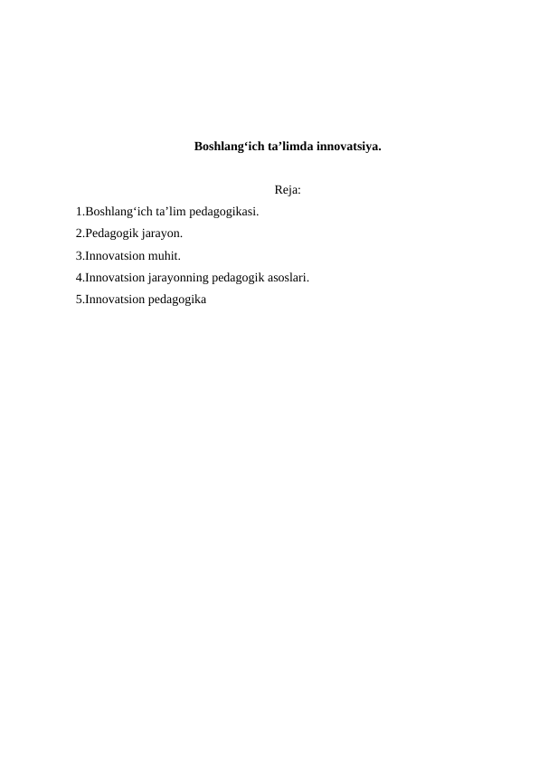 Boshlang‘ich taʼlimda innovatsiya.
Reja:
1.Boshlang‘ich ta’lim pedagogikasi.
2.Pedagogik jarayon.
3.Innovatsion muhit.
4.Innovatsion jarayonning pedagogik asoslari.
5.Innovatsion pedagogika
