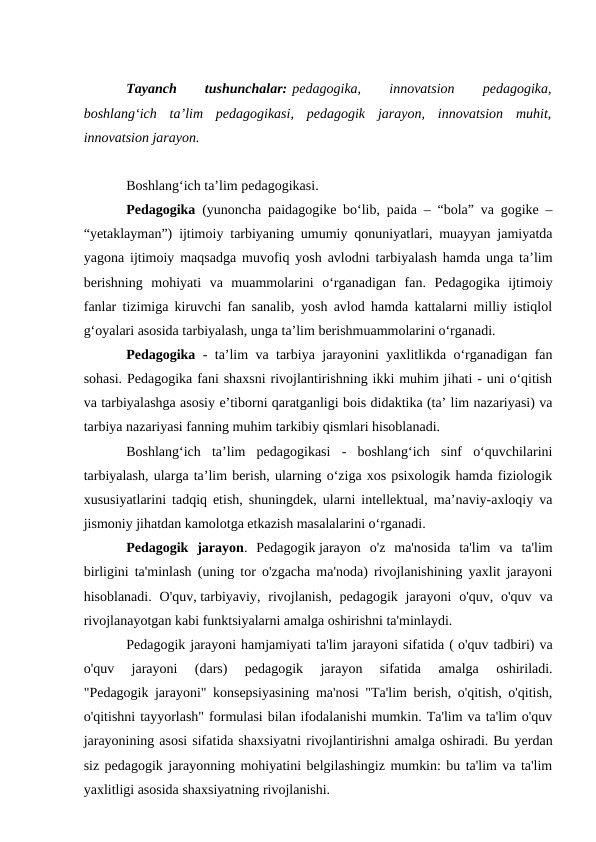 Tayanch
 
tushunchalar: pedagogika,
 
innovatsion
 
pedagogika,
boshlang‘ich  ta’lim  pedagogikasi,  pedagogik  jarayon,  innovatsion  muhit,
innovatsion jarayon.
Boshlang‘ich ta’lim pedagogikasi.
Pedagogika  (yunoncha paidagogike bo‘lib, paida – “bola” va gogike –
“yetaklayman”) ijtimoiy tarbiyaning umumiy qonuniyatlari, muayyan jamiyatda
yagona ijtimoiy maqsadga muvofiq yosh avlodni tarbiyalash hamda unga ta’lim
berishning  mohiyati  va  muammolarini  o‘rganadigan  fan.  Pedagogika  ijtimoiy
fanlar tizimiga kiruvchi fan sanalib, yosh avlod hamda kattalarni milliy istiqlol
g‘oyalari asosida tarbiyalash, unga ta’lim berishmuammolarini o‘rganadi.
Pedagogika  - ta’lim va tarbiya jarayonini yaxlitlikda o‘rganadigan fan
sohasi. Pedagogika fani shaxsni rivojlantirishning ikki muhim jihati - uni o‘qitish
va tarbiyalashga asosiy e’tiborni qaratganligi bois didaktika (ta’ lim nazariyasi) va
tarbiya nazariyasi fanning muhim tarkibiy qismlari hisoblanadi.
Boshlang‘ich  ta’lim  pedagogikasi  -  boshlang‘ich  sinf  o‘quvchilarini
tarbiyalash, ularga ta’lim berish, ularning o‘ziga xos psixologik hamda fiziologik
xususiyatlarini tadqiq etish, shuningdek, ularni intellektual, ma’naviy-axloqiy va
jismoniy jihatdan kamolotga etkazish masalalarini o‘rganadi.
Pedagogik  jarayon. Pedagogik jarayon  o'z  ma'nosida  ta'lim  va  ta'lim
birligini ta'minlash (uning tor o'zgacha ma'noda) rivojlanishining yaxlit jarayoni
hisoblanadi.  O'quv, tarbiyaviy, rivojlanish,  pedagogik jarayoni  o'quv, o'quv  va
rivojlanayotgan kabi funktsiyalarni amalga oshirishni ta'minlaydi.
Pedagogik jarayoni hamjamiyati ta'lim jarayoni sifatida ( o'quv tadbiri) va
o'quv  jarayoni  (dars)  pedagogik  jarayon  sifatida  amalga  oshiriladi.
"Pedagogik jarayoni" konsepsiyasining ma'nosi "Ta'lim berish, o'qitish, o'qitish,
o'qitishni tayyorlash" formulasi bilan ifodalanishi mumkin. Ta'lim va ta'lim o'quv
jarayonining asosi sifatida shaxsiyatni rivojlantirishni amalga oshiradi. Bu yerdan
siz pedagogik jarayonning mohiyatini belgilashingiz mumkin: bu ta'lim va ta'lim
yaxlitligi asosida shaxsiyatning rivojlanishi.
