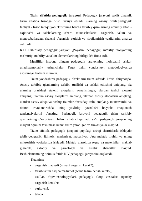 Tizim sifatida pedagogik jarayoni. Pedagogik jarayoni yaxlit dinamik
tizim  sifatida  hisobga  olish  tavsiya  etiladi,  ularning  asosiy  omili pedagogik
faoliyat - Inson taraqqiyoti. Tizimning barcha tarkibiy qismlarining umumiy sifati -
o'qituvchi  va  talabalarning  o'zaro  munosabatlarini  o'rganish,  ta'lim  va
munosabatlardagi shaxsni o'rganish, o'qitish va rivojlantirish vazifalarini amalga
oshiradi.
K.D.  Ushinskiy  pedagogik  jarayoni  g‘oyasini  pedagogik,  ma'rifiy  faoliyatning
ma'muriy, ma'rifiy va ta'lim elementlarining birligi deb ifoda etdi. 
Mualliflar  hisobga  olingan  pedagogik  jarayonning  mohiyatini  oshkor
qiladi zamonaviy  tushunchalar,  Faqat  tizim  yondoshuvi  metodologiyasiga
asoslangan bo'lishi mumkin.
Tizim yondashuvi pedagogik ob'ektlarni tizim sifatida ko'rib chiqmoqda.
Asosiy tarkibiy qismlarning tarkibi, tuzilishi va tashkil  etilishini aniqlang, siz
ularning  orasidagi  etakchi  aloqalarni  o'rnatishingiz,  ulardan  tashqi  aloqani
aniqlang, ulardan asosiy aloqalarni aniqlang, ulardan asosiy aloqalarni aniqlang,
ulardan asosiy aloqa va boshqa tizimlar o'rtasidagi rolni aniqlang. muntazamlik va
tizimni  rivojlantirishda  uning  yaxlitligi  yo'nalishi  bo'yicha  rivojlanish
tendentsiyalarini  o'rnating.  Pedagogik  jarayoni  pedagogik  tizim  tarkibiy
qismlarining o'zaro ta'siri bilan ishlab chiqariladi, ya'ni pedagogik jarayonning
maqbul oqimini ta'minlash uchun tizim yaratilgan va funktsiyalar mavjud.
Tizim sifatida pedagogik jarayoni quyidagi tashqi sharoitlarda ishlaydi:
tabiiy-geografik, ijtimoiy, madaniyat, madaniyat, o'rta maktab muhiti va uning
mikrositish vositalarida ishlaydi. Maktab sharoitida o'quv va materiallar, maktab
gigienik,  axloqiy  va  psixologik  va  estetik  sharoitlar  mavjud.
Besh elementning tizimi sifatida N.V pedagogik jarayonini anglatadi.
 Kuzmina:
-
o'rganish maqsadi (nimani o'rgatish kerak?);
-
tarkib ta'lim haqida ma'lumot (Nima ta'lim berish kerak?);
-
usullar,  o'quv texnologiyalari,  pedagogik  aloqa  vositalari  (qanday
o'rganish kerak?);
-
o'qituvchi;
-
talaba.
