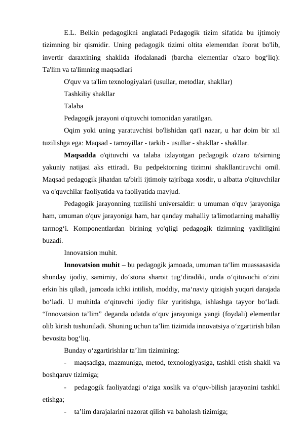 E.L. Belkin pedagogikni  anglatadi Pedagogik tizim  sifatida bu ijtimoiy
tizimning bir qismidir. Uning pedagogik tizimi oltita elementdan iborat bo'lib,
invertir  daraxtining  shaklida  ifodalanadi  (barcha  elementlar  o'zaro  bog‘liq):
Ta'lim va ta'limning maqsadlari
O'quv va ta'lim texnologiyalari (usullar, metodlar, shakllar)
Tashkiliy shakllar
Talaba
Pedagogik jarayoni o'qituvchi tomonidan yaratilgan. 
Oqim yoki uning yaratuvchisi bo'lishidan qat'i nazar, u har doim bir xil
tuzilishga ega: Maqsad - tamoyillar - tarkib - usullar - shakllar - shakllar.
Maqsadda o'qituvchi  va  talaba  izlayotgan  pedagogik  o'zaro  ta'sirning
yakuniy  natijasi  aks  ettiradi.  Bu  pedpektorning  tizimni  shakllantiruvchi  omil.
Maqsad pedagogik jihatdan ta'birli ijtimoiy tajribaga xosdir, u albatta o'qituvchilar
va o'quvchilar faoliyatida va faoliyatida mavjud.
Pedagogik jarayonning tuzilishi universaldir: u umuman o'quv jarayoniga
ham, umuman o'quv jarayoniga ham, har qanday mahalliy ta'limotlarning mahalliy
tarmog‘i. Komponentlardan  birining  yo'qligi  pedagogik  tizimning  yaxlitligini
buzadi.
Innovatsion muhit.
Innovatsion muhit – bu pedagogik jamoada, umuman ta‘lim muassasasida
shunday ijodiy, samimiy, do‘stona sharoit tug‘diradiki, unda o‘qituvuchi o‘zini
erkin his qiladi, jamoada ichki intilish, moddiy, ma‘naviy qiziqish yuqori darajada
bo‘ladi. U muhitda o‘qituvchi  ijodiy fikr  yuritishga, ishlashga  tayyor bo‘ladi.
“Innovatsion ta’lim” deganda odatda o‘quv jarayoniga yangi (foydali) elementlar
olib kirish tushuniladi. Shuning uchun ta’lim tizimida innovatsiya o‘zgartirish bilan
bevosita bog‘liq. 
Bunday o‘zgartirishlar ta’lim tizimining:
-
maqsadiga, mazmuniga, metod, texnologiyasiga, tashkil etish shakli va
boshqaruv tizimiga;
-
pedagogik faoliyatdagi o‘ziga xoslik va o‘quv-bilish jarayonini tashkil
etishga;
-
ta’lim darajalarini nazorat qilish va baholash tizimiga;
