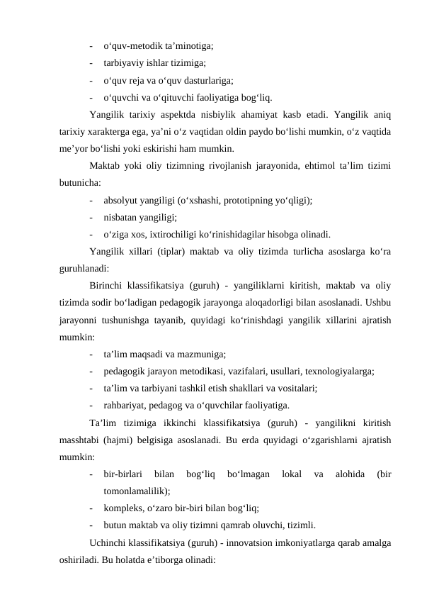 -
o‘quv-metodik ta’minotiga;
-
tarbiyaviy ishlar tizimiga;
-
o‘quv reja va o‘quv dasturlariga;
-
o‘quvchi va o‘qituvchi faoliyatiga bog‘liq.
Yangilik tarixiy aspektda  nisbiylik ahamiyat  kasb  etadi. Yangilik aniq
tarixiy xarakterga ega, ya’ni o‘z vaqtidan oldin paydo bo‘lishi mumkin, o‘z vaqtida
me’yor bo‘lishi yoki eskirishi ham mumkin. 
Maktab yoki oliy tizimning rivojlanish jarayonida, ehtimol ta’lim tizimi
butunicha:
-
absolyut yangiligi (o‘xshashi, prototipning yo‘qligi);
-
nisbatan yangiligi;
-
o‘ziga xos, ixtirochiligi ko‘rinishidagilar hisobga olinadi.
Yangilik xillari (tiplar) maktab va oliy tizimda turlicha asoslarga ko‘ra
guruhlanadi:
Birinchi  klassifikatsiya  (guruh)  -  yangiliklarni  kiritish,  maktab  va  oliy
tizimda sodir bo‘ladigan pedagogik jarayonga aloqadorligi bilan asoslanadi. Ushbu
jarayonni tushunishga tayanib, quyidagi ko‘rinishdagi yangilik xillarini ajratish
mumkin:
-
ta’lim maqsadi va mazmuniga;
-
pedagogik jarayon metodikasi, vazifalari, usullari, texnologiyalarga;
-
ta’lim va tarbiyani tashkil etish shakllari va vositalari;
-
rahbariyat, pedagog va o‘quvchilar faoliyatiga.
Ta’lim  tizimiga  ikkinchi  klassifikatsiya  (guruh)  -  yangilikni  kiritish
masshtabi (hajmi) belgisiga asoslanadi. Bu erda quyidagi o‘zgarishlarni ajratish
mumkin:
-
bir-birlari  bilan  bog‘liq  bo‘lmagan  lokal  va  alohida  (bir
tomonlamalilik);
-
kompleks, o‘zaro bir-biri bilan bog‘liq;
-
butun maktab va oliy tizimni qamrab oluvchi, tizimli.
Uchinchi klassifikatsiya (guruh) - innovatsion imkoniyatlarga qarab amalga
oshiriladi. Bu holatda e’tiborga olinadi:
