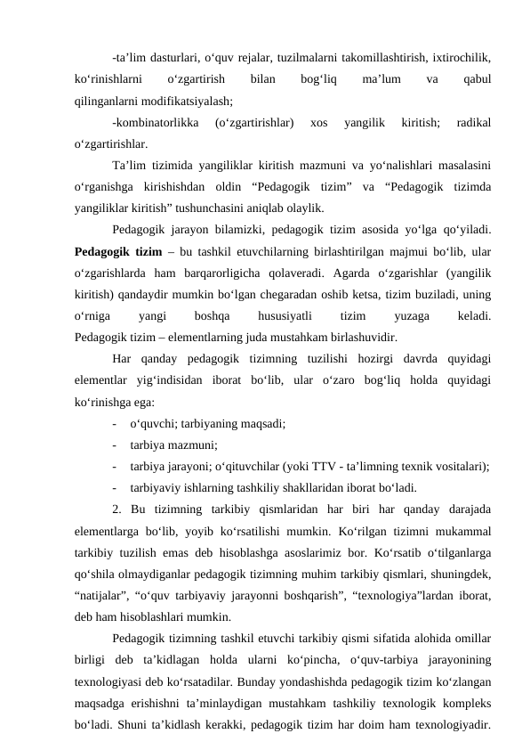 -ta’lim dasturlari, o‘quv rejalar, tuzilmalarni takomillashtirish, ixtirochilik,
ko‘rinishlarni
 
o‘zgartirish
 
bilan
 
bog‘liq
 
ma’lum
 
va
 
qabul
qilinganlarni modifikatsiyalash;
-kombinatorlikka  (o‘zgartirishlar)  xos  yangilik  kiritish;  radikal
o‘zgartirishlar.
Ta’lim tizimida yangiliklar kiritish mazmuni va yo‘nalishlari masalasini
o‘rganishga  kirishishdan  oldin  “Pedagogik  tizim”  va  “Pedagogik  tizimda
yangiliklar kiritish” tushunchasini aniqlab olaylik.
Pedagogik jarayon bilamizki, pedagogik tizim asosida yo‘lga qo‘yiladi.
Pedagogik tizim – bu tashkil etuvchilarning birlashtirilgan majmui bo‘lib, ular
o‘zgarishlarda  ham  barqarorligicha  qolaveradi.  Agarda  o‘zgarishlar  (yangilik
kiritish) qandaydir mumkin bo‘lgan chegaradan oshib ketsa, tizim buziladi, uning
o‘rniga
 
yangi
 
boshqa
 
hususiyatli
 
tizim
 
yuzaga
 
keladi.
Pedagogik tizim – elementlarning juda mustahkam birlashuvidir. 
Har  qanday  pedagogik  tizimning  tuzilishi  hozirgi  davrda  quyidagi
elementlar  yig‘indisidan  iborat  bo‘lib,  ular  o‘zaro  bog‘liq  holda  quyidagi
ko‘rinishga ega:
-
o‘quvchi; tarbiyaning maqsadi;
-
tarbiya mazmuni;
-
tarbiya jarayoni; o‘qituvchilar (yoki TTV - ta’limning texnik vositalari);
-
tarbiyaviy ishlarning tashkiliy shakllaridan iborat bo‘ladi.
2. Bu  tizimning  tarkibiy  qismlaridan  har  biri  har  qanday  darajada
elementlarga bo‘lib, yoyib ko‘rsatilishi  mumkin. Ko‘rilgan tizimni  mukammal
tarkibiy tuzilish emas deb hisoblashga asoslarimiz bor. Ko‘rsatib o‘tilganlarga
qo‘shila olmaydiganlar pedagogik tizimning muhim tarkibiy qismlari, shuningdek,
“natijalar”, “o‘quv tarbiyaviy jarayonni boshqarish”, “texnologiya”lardan iborat,
deb ham hisoblashlari mumkin. 
Pedagogik tizimning tashkil etuvchi tarkibiy qismi sifatida alohida omillar
birligi  deb  ta’kidlagan  holda  ularni  ko‘pincha,  o‘quv-tarbiya  jarayonining
texnologiyasi deb ko‘rsatadilar. Bunday yondashishda pedagogik tizim ko‘zlangan
maqsadga  erishishni  ta’minlaydigan mustahkam  tashkiliy  texnologik kompleks
bo‘ladi. Shuni ta’kidlash kerakki, pedagogik tizim har doim ham texnologiyadir.
