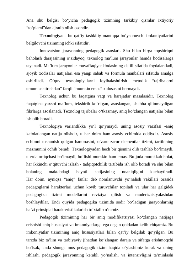 Ana  shu  belgisi  bo‘yicha  pedagogik  tizimning  tarkibiy  qismlar  ixtiyoriy
“to‘plami”dan ajratib olish osondir. 
Texnologiya – bu qat’iy tashkiliy mantiqqa bo‘ysunuvchi imkoniyatlarini
belgilovchi tizimning ichki sifatidir.
Innovatsion jarayonning pedagogik asoslari. Shu bilan birga topshiriqni
baholash darajasining o‘zidayoq, texnolog ma’lum jarayonlar hamda hodisalarga
tayanadi. Ma’lum jarayonlar muvaffaqiyat ifodasining dalili sifatida foydalaniladi,
ajoyib xodisalar natijalari esa yangi sabab va formula manbalari sifatida amalga
oshiriladi.  O‘quv  texnologiyalarni  loyihalashtirish  metodik  “tajribalarni
umumlashtirishdan” farqli “mumkin emas” xulosasini bermaydi. 
Texnolog uchun  bu faqatgina vaqt  va harajatlar  masalasidir.  Texnolog
faqatgina yaxshi ma’lum, tekshirib ko‘rilgan, asoslangan, shubha qilinmaydigan
fikrlarga asoslanadi. Texnolog tajribalar o‘tkazmay, aniq ko‘zlangan natijalar bilan
ish olib boradi. 
Texnologiya  variantlikka  yo‘l  qo‘ymaydi  uning  asosiy  vazifasi  -aniq
kafolatlangan natija olishdir, u har doim ham asosiy echimida oddiydir. Asosiy
echimni tushunish qolgan hammasini, o‘zaro zarur elementlar tizimi, tartibining
mazmunini ochib beradi. Texnologiyadan hech bir qismini olib tashlab bo‘lmaydi,
u erda ortiqchasi bo‘lmaydi, bo‘lishi mumkin ham emas. Bu juda murakkab holat,
har ikkinchi o‘qituvchi izlash - tadqiqotchilik tartibida ish olib boradi va shu bilan
bolaning  maktabdagi  hayoti  natijasining  noaniqligini  kuchaytiradi.
Har  doim,  ayniqsa  “aniq”  fanlar  deb  nomlanuvchi  yo‘nalish  vakillari  orasida
pedagoglarni harakterlari uchun koyib turuvchilar topiladi va ular har galgidek
pedagogika  tizimi  modellarini  reviziya  qilish  va  moderizatsiyalashdan
boshlaydilar. Endi  quyida  pedagogika  tizimida sodir  bo‘ladigan  jarayonlarniig
ba’zi prinsipial harakteristikalarida to‘xtalib o‘tamiz. 
Pedagogik  tizimining  har  bir  aniq  modifikatsiyasi  ko‘zlangan  natijaga
erishishi aniq hususiyat va imkoniyatlarga ega degan qoidadan kelib chiqamiz. Bu
imkoniyatlar  tizimining  aniq  hususiyatlari  bilan  qat’iy  belgilab  qo‘yilgan.  Bu
tarzda biz ta’lim va tarbiyaviy jihatdan ko‘zlangan daraja va sifatga erishmoqchi
bo‘lsak, unda shunga mos pedagogik tizim haqida o‘ylashimiz kerak va uning
ishlashi  pedagogik  jarayonning  kerakli  yo‘nalishi  va  intensivligini  ta’minlashi
